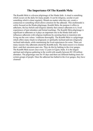 The Importance Of The Kumbh Mela
The Kumbh Mela is a diverse pilgrimage of the Hindu faith. A ritual is something
which occurs on the daily for many people. It can be religious, secular or just
something which is done regularly. Rituals no matter what they are, create a
connection to something which allows emotion for the adherant. This multimodal is
solely focused on the Hindu pilgrimage, Kumbh Mela, the purpose it offers to
adherants, the key beliefs and religious identity that connect adherants to it, lived
experiences of past attendees and formal teachings. The Kumbh Mela pilgrimage is
significant to adherants as it plays an important role in the Hindu faith and it
influences adherents with religious traditions by assisting them to transition into
living out the core values / traditions thoroughly. The Kumbh Mela is a pilgrimage
which offers many rituals to religiously or spiritually inclined and non religiously
inclined individuals, while maintaining the lived experiences for some. There are
many reasons why adherants attend the Kumbh mela. The main reason is to cleanse
their s and their ancestors past sins. They do this by bathing in the river ganges.
The Kumbh Mela occurs once every 12 years in Ujjain, India. It is the largest
spiritual and religious gathering in the world with usually between 80 120 million
attendees. The pilgrimage runs for 55 days and there are different bathing times for
certain groups of people. Once the adherant has bathed in the river ganges, they have
cleansed
 