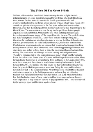 The Union Of The Great Britain
Millions of Patriots had risked their lives for many decades to fight for their
independence to get away from the tyrannical Great Britain who tended to abused
their powers. Patriots were fed up with the British government who had
overwhelmed colonist to pay for an absurd amount of taxes which was a reason why
Americans gain their independence in the first place and created a new nation.
However, what they did not expect from their new nation was that it resembled to the
Great Britain. The new nation was now facing similar problems that the people
experienced in Great Britain. One example was when state legislatures began
increasing taxes in order, to pay off the large debts after the war. The confederation
had many strength and weakness.... Show more content on Helpwriting.net ...
One time the confederation asked certain states to provide 8 million dollars for the
national government and the states only sent them 420,000 dollars and since the
Confederation government could not impose their laws they had to accept the little
money that was offered. Most of the time states did not support the government and
since there was no law to force them to help, the government budget had very little
money. The states were too lethargic to create a strong national government.
Therefore, Congress had to rely on printing paper money which would eventually
lessen the dollar value. Seven years of combat had bankrupted the new nation. Many
farmers found themselves in accumulating debts and taxes. In fact, during the 1780s,
most Americans paid three times as much in taxes as they had under the British
tyranny (Shi 206). The patriots who had fought for their independence to get away
from the powerful British government were now facing the same problem in the
new nation which is the increase in taxes. At first the people objected to no taxation
without representation in the British government and now they are objecting
taxation with representation in their own new nation (Shi 206). Many farmers had
lost their lands since most of them could not afford it anymore and some farmers
were imprisoned if they were not capable of paying off their debt. Those who served
in the war were never paid for their services. Many
 