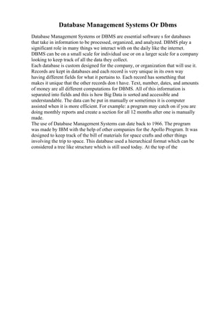 Database Management Systems Or Dbms
Database Management Systems or DBMS are essential software s for databases
that take in information to be processed, organized, and analyzed. DBMS play a
significant role in many things we interact with on the daily like the internet.
DBMS can be on a small scale for individual use or on a larger scale for a company
looking to keep track of all the data they collect.
Each database is custom designed for the company, or organization that will use it.
Records are kept in databases and each record is very unique in its own way
having different fields for what it pertains to. Each record has something that
makes it unique that the other records don t have. Text, number, dates, and amounts
of money are all different computations for DBMS. All of this information is
separated into fields and this is how Big Data is sorted and accessible and
understandable. The data can be put in manually or sometimes it is computer
assisted when it is more efficient. For example: a program may catch on if you are
doing monthly reports and create a section for all 12 months after one is manually
made.
The use of Database Management Systems can date back to 1966. The program
was made by IBM with the help of other companies for the Apollo Program. It was
designed to keep track of the bill of materials for space crafts and other things
involving the trip to space. This database used a hierarchical format which can be
considered a tree like structure which is still used today. At the top of the
 