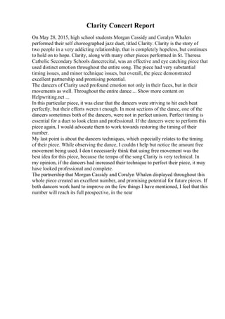 Clarity Concert Report
On May 28, 2015, high school students Morgan Cassidy and Coralyn Whalen
performed their self choreographed jazz duet, titled Clarity. Clarity is the story of
two people in a very addicting relationship, that is completely hopeless, but continues
to hold on to hope. Clarity, along with many other pieces performed in St. Theresa
Catholic Secondary Schools dancerecital, was an effective and eye catching piece that
used distinct emotion throughout the entire song. The piece had very substantial
timing issues, and minor technique issues, but overall, the piece demonstrated
excellent partnership and promising potential.
The dancers of Clarity used profound emotion not only in their faces, but in their
movements as well. Throughout the entire dance ... Show more content on
Helpwriting.net ...
In this particular piece, it was clear that the dancers were striving to hit each beat
perfectly, but their efforts weren t enough. In most sections of the dance, one of the
dancers sometimes both of the dancers, were not in perfect unison. Perfect timing is
essential for a duet to look clean and professional. If the dancers were to perform this
piece again, I would advocate them to work towards restoring the timing of their
number.
My last point is about the dancers techniques, which especially relates to the timing
of their piece. While observing the dance, I couldn t help but notice the amount free
movement being used. I don t necessarily think that using free movement was the
best idea for this piece, because the tempo of the song Clarity is very technical. In
my opinion, if the dancers had increased their technique to perfect their piece, it may
have looked professional and complete.
The partnership that Morgan Cassidy and Coralyn Whalen displayed throughout this
whole piece created an excellent number, and promising potential for future pieces. If
both dancers work hard to improve on the few things I have mentioned, I feel that this
number will reach its full prospective, in the near
 