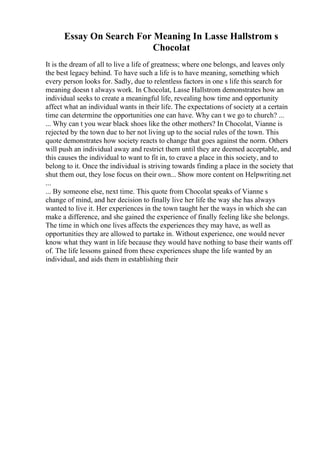 Essay On Search For Meaning In Lasse Hallstrom s
Chocolat
It is the dream of all to live a life of greatness; where one belongs, and leaves only
the best legacy behind. To have such a life is to have meaning, something which
every person looks for. Sadly, due to relentless factors in one s life this search for
meaning doesn t always work. In Chocolat, Lasse Hallstrom demonstrates how an
individual seeks to create a meaningful life, revealing how time and opportunity
affect what an individual wants in their life. The expectations of society at a certain
time can determine the opportunities one can have. Why can t we go to church? ...
... Why can t you wear black shoes like the other mothers? In Chocolat, Vianne is
rejected by the town due to her not living up to the social rules of the town. This
quote demonstrates how society reacts to change that goes against the norm. Others
will push an individual away and restrict them until they are deemed acceptable, and
this causes the individual to want to fit in, to crave a place in this society, and to
belong to it. Once the individual is striving towards finding a place in the society that
shut them out, they lose focus on their own... Show more content on Helpwriting.net
...
... By someone else, next time. This quote from Chocolat speaks of Vianne s
change of mind, and her decision to finally live her life the way she has always
wanted to live it. Her experiences in the town taught her the ways in which she can
make a difference, and she gained the experience of finally feeling like she belongs.
The time in which one lives affects the experiences they may have, as well as
opportunities they are allowed to partake in. Without experience, one would never
know what they want in life because they would have nothing to base their wants off
of. The life lessons gained from these experiences shape the life wanted by an
individual, and aids them in establishing their
 