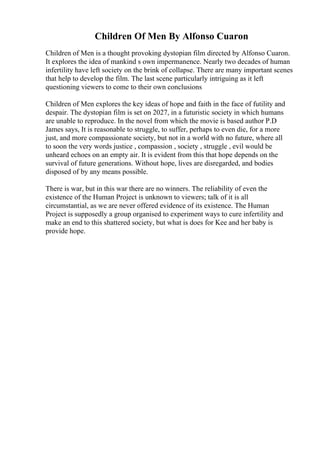 Children Of Men By Alfonso Cuaron
Children of Men is a thought provoking dystopian film directed by Alfonso Cuaron.
It explores the idea of mankind s own impermanence. Nearly two decades of human
infertility have left society on the brink of collapse. There are many important scenes
that help to develop the film. The last scene particularly intriguing as it left
questioning viewers to come to their own conclusions
Children of Men explores the key ideas of hope and faith in the face of futility and
despair. The dystopian film is set on 2027, in a futuristic society in which humans
are unable to reproduce. In the novel from which the movie is based author P.D
James says, It is reasonable to struggle, to suffer, perhaps to even die, for a more
just, and more compassionate society, but not in a world with no future, where all
to soon the very words justice , compassion , society , struggle , evil would be
unheard echoes on an empty air. It is evident from this that hope depends on the
survival of future generations. Without hope, lives are disregarded, and bodies
disposed of by any means possible.
There is war, but in this war there are no winners. The reliability of even the
existence of the Human Project is unknown to viewers; talk of it is all
circumstantial, as we are never offered evidence of its existence. The Human
Project is supposedly a group organised to experiment ways to cure infertility and
make an end to this shattered society, but what is does for Kee and her baby is
provide hope.
 