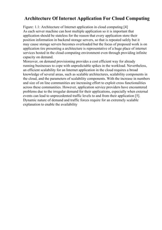 Architecture Of Internet Application For Cloud Computing
Figure: 1.1: Architecture of Internet application in cloud computing [4]
As each server machine can host multiple application so it is important that
application should be stateless for the reason that every application store their
position information in backend storage servers, so that is repeated safely but it
may cause storage servers becomes overloaded but the focus of proposed work is on
application tire presenting a architecture is representative of a huge place of internet
services hosted in the cloud computing environment even through providing infinite
capacity on demand.
Moreover, on demand provisioning provides a cost efficient way for already
running businesses to cope with unpredictable spikes in the workload. Nevertheless,
an efficient scalability for an Internet application in the cloud requires a broad
knowledge of several areas, such as scalable architectures, scalability components in
the cloud, and the parameters of scalability components. With the increase in numbers
and size of on line communities are increasing effort to exploit cross functionalities
across these communities. However, application service providers have encountered
problems due to the irregular demand for their applications, especially when external
events can lead to unprecedented traffic levels to and from their application [5].
Dynamic nature of demand and traffic forces require for an extremely scalable
explanation to enable the availability
 