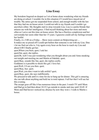 Lisa Essay
My boredom lingered on despair as I sit at home alone wondering what my friends
are doing at school. I wouldn t be in this situation if I would have stayed out of
trouble. My antics got me suspended from school, and enough trouble with the law
that they had me on house arrest. I could not talk to my friends and I couldn t go
anywhere either. My thoughts start to stray towards Lisa. Lisa is a petite blonde that
amazes me with her intelligence. I find myself thinking about her more and more
often as I serve out this time on house arrest. She has a flawless complexion and her
curvesmake her seem older than her 15 years. I guesswe could call my feelings toward
her lustful.
Finally, it s 3:00 on a Friday ... Show more content on Helpwriting.net ...
It makes me so pissed off I could spit bullets that someone is out with my Lisa. Don
t let me find out who is. I try again every hour on the hour to reach my Lisa and
about 6:00 I finally get her.
quot;Where you been, quot; I ask her.
quot;Out, quot; she replies.
quot;Oh, well I was just wondering what you thought about you and Anna sneaking
out tonight and meeting me and Martin at Oakdale. quot;
quot;Okay, sounds like fun, quot; she replies coolly.
Goddamn is it possible to shock this girl. I love her.
quot;Well, I ll see you then. quot;
quot;Okay, bye. quot;
quot;Wait, you don t want to talk awhile? quot;
quot;Okay, quot; she says indifferently.
We proceed to talk until it s time for me to hang up for dinner. This girl is amazing
she can talk about anything and hold me in total rapture. I tell her that I will see her
this evening.
The escape goes off like it has numerous times in the past. I watch TV until Mom
and Dad go to bed then about 10:15 I go outside to smoke and stay until 10:45. If
Mom and Dad haven t noticed my absence by now they won t. I walk to Martin s
house.
 