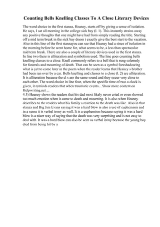 Counting Bells Knelling Classes To A Close Literary Devices
The word choice in the first stanza, Heaney, starts off by giving a sense of isolation.
He says, I sat all morning in the college sick bay (l. 1). This instantly strains away
any positive thoughts that one might have had from simply reading the title. Starting
off a mid term break in the sick bay doesn t exactly give the best start to the vacation.
Also in this line of the first stanzayou can see that Heaney had a since of isolation in
the morning before he went home for, what seems to be, a less than spectacular
mid term break. There are also a couple of literary devices used in the first stanza.
In line two there is alliteration and symbolism used. The line goes counting bells
knelling classes to a close. Knell commonly refers to a bell that is rung solemnly
for funerals and mourning of death. That can be seen as a symbol foreshadowing
what is yet to come later in the poem when the reader learns that Heaney s brother
had been ran over by a car. Bells knelling and classes to a close (l. 2) are alliteration.
It is alliteration because the cl s are the same sound and they occur very close to
each other. The word choice in line four, when the specific time of two o clock is
given, it reminds readers that when traumatic events... Show more content on
Helpwriting.net ...
4 5) Heaney shows the readers that his dad most likely never cried or even showed
too much emotion when it came to death and mourning. It is also when Heaney
describes to the readers what his family s reaction to the death was like. Also in that
stanza and Big Jim Evans saying it was a hard blow is also a use of euphemism and
in a sense it is verbal irony as well. It is a euphemism because saying it was a hard
blow is a nicer way of saying that the death was very surprising and is not easy to
deal with. It was a hard blow can also be seen as verbal irony because the young boy
died from being hit by a
 