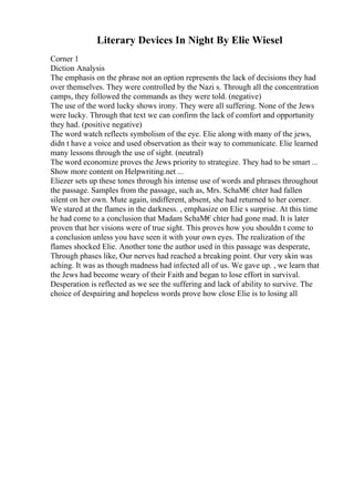 Literary Devices In Night By Elie Wiesel
Corner 1
Diction Analysis
The emphasis on the phrase not an option represents the lack of decisions they had
over themselves. They were controlled by the Nazi s. Through all the concentration
camps, they followed the commands as they were told. (negative)
The use of the word lucky shows irony. They were all suffering. None of the Jews
were lucky. Through that text we can confirm the lack of comfort and opportunity
they had. (positive negative)
The word watch reflects symbolism of the eye. Elie along with many of the jews,
didn t have a voice and used observation as their way to communicate. Elie learned
many lessons through the use of sight. (neutral)
The word economize proves the Jews priority to strategize. They had to be smart ...
Show more content on Helpwriting.net ...
Eliezer sets up these tones through his intense use of words and phrases throughout
the passage. Samples from the passage, such as, Mrs. SchaМ€chter had fallen
silent on her own. Mute again, indifferent, absent, she had returned to her corner.
We stared at the flames in the darkness. , emphasize on Elie s surprise. At this time
he had come to a conclusion that Madam SchaМ€chter had gone mad. It is later
proven that her visions were of true sight. This proves how you shouldn t come to
a conclusion unless you have seen it with your own eyes. The realization of the
flames shocked Elie. Another tone the author used in this passage was desperate,
Through phases like, Our nerves had reached a breaking point. Our very skin was
aching. It was as though madness had infected all of us. We gave up. , we learn that
the Jews had become weary of their Faith and began to lose effort in survival.
Desperation is reflected as we see the suffering and lack of ability to survive. The
choice of despairing and hopeless words prove how close Elie is to losing all
 