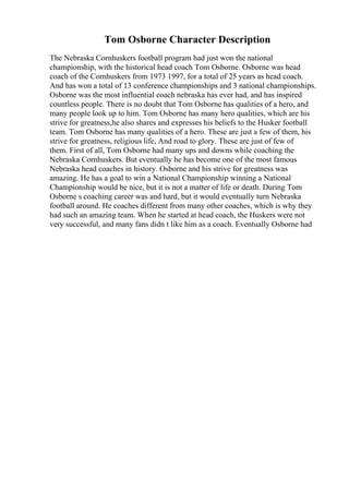 Tom Osborne Character Description
The Nebraska Cornhuskers football program had just won the national
championship, with the historical head coach Tom Osborne. Osborne was head
coach of the Cornhuskers from 1973 1997, for a total of 25 years as head coach.
And has won a total of 13 conference championships and 3 national championships.
Osborne was the most influential coach nebraska has ever had, and has inspired
countless people. There is no doubt that Tom Osborne has qualities of a hero, and
many people look up to him. Tom Osborne has many hero qualities, which are his
strive for greatness,he also shares and expresses his beliefs to the Husker football
team. Tom Osborne has many qualities of a hero. These are just a few of them, his
strive for greatness, religious life, And road to glory. These are just of few of
them. First of all, Tom Osborne had many ups and downs while coaching the
Nebraska Cornhuskers. But eventually he has become one of the most famous
Nebraska head coaches in history. Osborne and his strive for greatness was
amazing. He has a goal to win a National Championship winning a National
Championship would be nice, but it is not a matter of life or death. During Tom
Osborne s coaching career was and hard, but it would eventually turn Nebraska
football around. He coaches different from many other coaches, which is why they
had such an amazing team. When he started at head coach, the Huskers were not
very successful, and many fans didn t like him as a coach. Eventually Osborne had
 