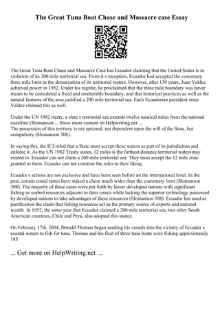 The Great Tuna Boat Chase and Massacre case Essay
The Great Tuna Boat Chase and Massacre Case has Ecuador claiming that the United States is in
violation of its 200 mile territorial sea. From it s inception, Ecuador had accepted the customary
three mile limit as the demarcation of its territorial waters. However, after 130 years, Juan Valdez
achieved power in 1952. Under his regime, he proclaimed that the three mile boundary was never
meant to be considered a fixed and unalterable boundary, and that historical practices as well as the
natural features of the area justified a 200 mile territorial sea. Each Ecuadorian president since
Valdez claimed this as well.
Under the UN 1982 treaty, a state s territorial sea extends twelve nautical miles from the national
coastline (Slomanson ... Show more content on Helpwriting.net ...
The possession of this territory is not optional, not dependent upon the will of the State, but
compulsory (Slomanson 306).
In saying this, the ICJ ruled that a State must accept these waters as part of its jurisdiction and
enforce it. As the UN 1982 Treaty states, 12 miles is the furthest distance territorial watersmay
extend to. Ecuador can not claim a 200 mile territorial sea. They must accept the 12 mile zone
granted to them. Ecuador can not construe the rules to their liking.
Ecuador s actions are not exclusive and have been seen before on the international level. In the
past, certain costal states have staked a claim much wider than the customary limit (Slomanson
308). The majority of these cases were put forth by lesser developed nations with significant
fishing or seabed resources adjacent to their coasts while lacking the superior technology possessed
by developed nations to take advantages of these resources (Slomanson 308). Ecuador has used as
justification the claim that fishing resources act as the primary source of exports and national
wealth. In 1952, the same year that Ecuador claimed a 200 mile territorial sea, two other South
American countries, Chile and Peru, also adopted this stance.
On February 17th, 2004, Donald Thomas began sending his vessels into the vicinity of Ecuador s
coastal waters to fish for tuna. Thomas and his fleet of three tuna boats were fishing approximately
185
... Get more on HelpWriting.net ...
 