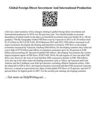 Global Foreign Direct Investment And International Production
a.Set out a clear summary of key changes relating to global foreign direct investment and
international production in 2014 over the previous year. You should include an accurate
description of salient trends in the data e.g Greenfield investment and cross border M A. (Word
guidance 750) By Geography Global FDI flows rose by 9 percent in 2013 to $1.45 trillion from
$1.33 trillion in 2012 (UNCTAD, 2014) Between 2012 and 2013, FDI inflows increased in all
major economies developed, developing and transition economies. FDI flows to developed
economies increased by 9 percent, reaching $566 billion, for developing countries they achieved
a new high of $778 billion and inflows to transition economies grew by 28 percent to $108
billion and accounting for 7percent of global FDI inflows. Developing Asia remains the world s
largest recipient region of FDI flows. (UNCTAD, 2014) All sub regions of Asia saw their FDI
flows rise; however, the west of Asia had their fifth consecutive decline in FDI. FDI inflows
were also up in the other major developing economies such as Africa, up 4 percent and Latin
America and the Caribbean were both up 6 percent, excluding offshore financial centres. After
the sharp fall in FDI in 2012, developed economies recovered and their FDI increased 3 percent,
however, it stayed at a previously low share of total global FDI flows of 39 percent, and still 55
percent below its highest point in 2007. For the second year running, developing countries
... Get more on HelpWriting.net ...
 