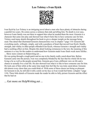 Leo Tolstoy s Ivan Ilyich
Ivan Ilych by Leo Tolstoy is an intriguing novel about a man who faces plenty of obstacles during
a painful two years. He comes across a sickness that ends up killing him. No death is ever easy,
however Ivans family was not there to support him when he needed them the most. Gerasim is a
character that came into play and showed Ivan what It feels like to have someone care for him.
Tolstoy used many details throughout his book to give a deeper insight on the message being
used. One detail that illustrated Gerasim characteristics was in chapter 7 page 118: Gerasim did
everything easily, willingly, simply, and with a goodness of heart that moved Ivan Ilyich. Health,
strength, and vitality in other people offended Ivan Ilyich, whereas Gerasim s strength and vitality
had a soothing effect on him. Despite this detail looking extraneous to the text, the meaning of this
sentence is a way for the readers to understand how Gerasim made Ivans finals week more lifelike .
... Show more content on Helpwriting.net ...
He was going through a rough patch and no one in his family really cared about him. Before
Gerasim came into the picture, Ivan was completely blinded by the fact that his whole life he was
living a lie as well as the people around him. Gerasim gave Ivan a different view on life and a
chance to actually live a real life. He also showed Ivan what it is like to have someone care for him.
He took care of him while at the same time made him feel like he was truly cared about. Gerasim
did almost every chore that you could think of. With some of these chores not being so pleasant
for Gerasim to do, he still did it with a smile on his face so Ivan would feel better. (chapter 7 page
118). There little details of Gerasim made the reader be able to fully picture Gerasim and the effect
that he had on
... Get more on HelpWriting.net ...
 
