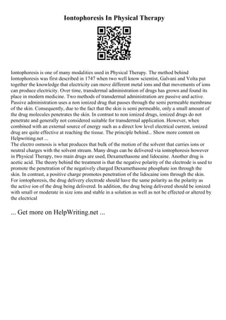 Iontophoresis In Physical Therapy
Iontophoresis is one of many modalities used in Physical Therapy. The method behind
Iontophoresis was first described in 1747 when two well know scientist, Galvani and Volta put
together the knowledge that electricity can move different metal ions and that movements of ions
can produce electricity. Over time, transdermal administration of drugs has grown and found its
place in modern medicine. Two methods of transdermal administration are passive and active.
Passive administration uses a non ionized drug that passes through the semi permeable membrane
of the skin. Consequently, due to the fact that the skin is semi permeable, only a small amount of
the drug molecules penetrates the skin. In contrast to non ionized drugs, ionized drugs do not
penetrate and generally not considered suitable for transdermal application. However, when
combined with an external source of energy such as a direct low level electrical current, ionized
drug are quite effective at reaching the tissue. The principle behind... Show more content on
Helpwriting.net ...
The electro osmosis is what produces that bulk of the motion of the solvent that carries ions or
neutral charges with the solvent stream. Many drugs can be delivered via iontophoresis however
in Physical Therapy, two main drugs are used, Dexamethasone and lidocaine. Another drug is
acetic acid. The theory behind the treatment is that the negative polarity of the electrode is used to
promote the penetration of the negatively charged Dexamethasone phosphate ion through the
skin. In contrast, a positive charge promotes penetration of the lidocaine ions through the skin.
For iontophoresis, the drug delivery electrode should have the same polarity as the polarity as
the active ion of the drug being delivered. In addition, the drug being delivered should be ionized
with small or moderate in size ions and stable in a solution as well as not be effected or altered by
the electrical
... Get more on HelpWriting.net ...
 