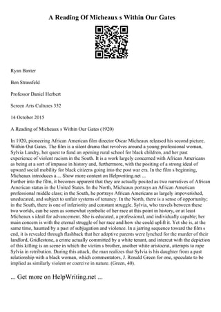 A Reading Of Micheaux s Within Our Gates
Ryan Baxter
Ben Strassfeld
Professor Daniel Herbert
Screen Arts Cultures 352
14 October 2015
A Reading of Micheaux s Within Our Gates (1920)
In 1920, pioneering African American film director Oscar Micheaux released his second picture,
Within Out Gates. The film is a silent drama that revolves around a young professional woman,
Sylvia Landry, her quest to fund an opening rural school for black children, and her past
experience of violent racism in the South. It is a work largely concerned with African Americans
as being at a sort of impasse in history and, furthermore, with the positing of a strong ideal of
upward social mobility for black citizens going into the post war era. In the film s beginning,
Micheaux introduces a ... Show more content on Helpwriting.net ...
Further into the film, it becomes apparent that they are actually posited as two narratives of African
American status in the United States. In the North, Micheaux portrays an African American
professional middle class; in the South, he portrays African Americans as largely impoverished,
uneducated, and subject to unfair systems of tenancy. In the North, there is a sense of opportunity;
in the South, there is one of inferiority and constant struggle. Sylvia, who travels between these
two worlds, can be seen as somewhat symbolic of her race at this point in history, or at least
Micheaux s ideal for advancement. She is educated, a professional, and individually capable; her
main concern is with the eternal struggle of her race and how she could uplift it. Yet she is, at the
same time, haunted by a past of subjugation and violence. In a jarring sequence toward the film s
end, it is revealed through flashback that her adoptive parents were lynched for the murder of their
landlord, Gridlestone, a crime actually committed by a white tenant, and intercut with the depiction
of this killing is an scene in which the victim s brother, another white aristocrat, attempts to rape
Sylvia in retribution. During this attack, the man realizes that Sylvia is his daughter from a past
relationship with a black woman, which commentators, J. Ronald Green for one, speculate to be
implied as similarly violent or coercive in nature. (Green, 40).
... Get more on HelpWriting.net ...
 