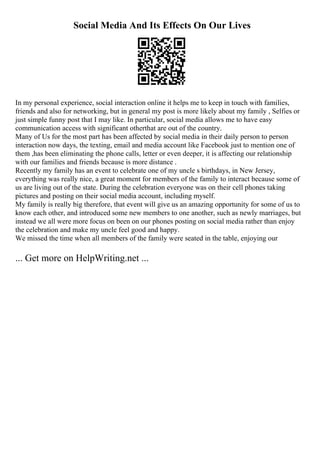 Social Media And Its Effects On Our Lives
In my personal experience, social interaction online it helps me to keep in touch with families,
friends and also for networking, but in general my post is more likely about my family , Selfies or
just simple funny post that I may like. In particular, social media allows me to have easy
communication access with significant otherthat are out of the country.
Many of Us for the most part has been affected by social media in their daily person to person
interaction now days, the texting, email and media account like Facebook just to mention one of
them ,has been eliminating the phone calls, letter or even deeper, it is affecting our relationship
with our families and friends because is more distance .
Recently my family has an event to celebrate one of my uncle s birthdays, in New Jersey,
everything was really nice, a great moment for members of the family to interact because some of
us are living out of the state. During the celebration everyone was on their cell phones taking
pictures and posting on their social media account, including myself.
My family is really big therefore, that event will give us an amazing opportunity for some of us to
know each other, and introduced some new members to one another, such as newly marriages, but
instead we all were more focus on been on our phones posting on social media rather than enjoy
the celebration and make my uncle feel good and happy.
We missed the time when all members of the family were seated in the table, enjoying our
... Get more on HelpWriting.net ...
 