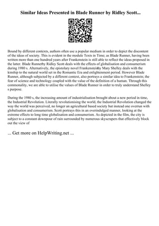 Similar Ideas Presented in Blade Runner by Ridley Scott...
Bound by different contexts, authors often use a popular medium in order to depict the discontent
of the ideas of society. This is evident in the module Texts in Time; as Blade Runner, having been
written more than one hundred years after Frankenstein is still able to reflect the ideas proposed in
the latter. Blade Runnerby Ridley Scott deals with the effects of globalisation and consumerism
during 1980 s. Alternatively, the epistolary novel Frankensteinby Mary Shelley deals with the
kinship to the natural world set in the Romantic Era and enlightenment period. However Blade
Runner, although subjected by a different context, also portrays a similar idea to Frankenstein; the
fear of science and technology coupled with the value of the definition of a human. Through this
commonality, we are able to utilise the values of Blade Runner in order to truly understand Shelley
s purpose.
During the 1980 s, the increasing amount of industrialisation brought about a new period in time,
the Industrial Revolution. Literally revolutionising the world, the Industrial Revolution changed the
way the world was perceived, no longer an agricultural based society but instead one overrun with
globalisation and consumerism. Scott portrays this in an overindulged manner, looking at the
extreme effects to long time globalisation and consumerism. As depicted in the film, the city is
subject to a constant downpour of rain surrounded by numerous skyscrapers that effectively block
out the view of
... Get more on HelpWriting.net ...
 