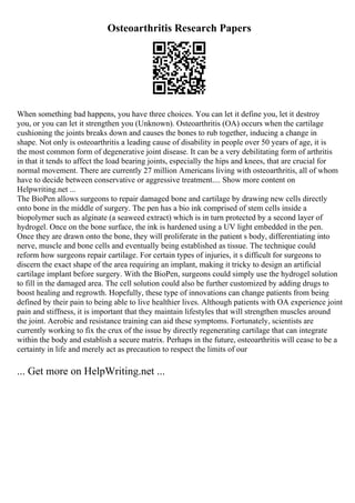 Osteoarthritis Research Papers
When something bad happens, you have three choices. You can let it define you, let it destroy
you, or you can let it strengthen you (Unknown). Osteoarthritis (OA) occurs when the cartilage
cushioning the joints breaks down and causes the bones to rub together, inducing a change in
shape. Not only is osteoarthritis a leading cause of disability in people over 50 years of age, it is
the most common form of degenerative joint disease. It can be a very debilitating form of arthritis
in that it tends to affect the load bearing joints, especially the hips and knees, that are crucial for
normal movement. There are currently 27 million Americans living with osteoarthritis, all of whom
have to decide between conservative or aggressive treatment.... Show more content on
Helpwriting.net ...
The BioPen allows surgeons to repair damaged bone and cartilage by drawing new cells directly
onto bone in the middle of surgery. The pen has a bio ink comprised of stem cells inside a
biopolymer such as alginate (a seaweed extract) which is in turn protected by a second layer of
hydrogel. Once on the bone surface, the ink is hardened using a UV light embedded in the pen.
Once they are drawn onto the bone, they will proliferate in the patient s body, differentiating into
nerve, muscle and bone cells and eventually being established as tissue. The technique could
reform how surgeons repair cartilage. For certain types of injuries, it s difficult for surgeons to
discern the exact shape of the area requiring an implant, making it tricky to design an artificial
cartilage implant before surgery. With the BioPen, surgeons could simply use the hydrogel solution
to fill in the damaged area. The cell solution could also be further customized by adding drugs to
boost healing and regrowth. Hopefully, these type of innovations can change patients from being
defined by their pain to being able to live healthier lives. Although patients with OA experience joint
pain and stiffness, it is important that they maintain lifestyles that will strengthen muscles around
the joint. Aerobic and resistance training can aid these symptoms. Fortunately, scientists are
currently working to fix the crux of the issue by directly regenerating cartilage that can integrate
within the body and establish a secure matrix. Perhaps in the future, osteoarthritis will cease to be a
certainty in life and merely act as precaution to respect the limits of our
... Get more on HelpWriting.net ...
 