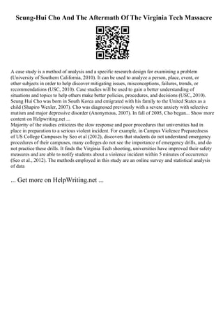 Seung-Hui Cho And The Aftermath Of The Virginia Tech Massacre
A case study is a method of analysis and a specific research design for examining a problem
(University of Southern California, 2010). It can be used to analyze a person, place, event, or
other subjects in order to help discover mitigating issues, misconceptions, failures, trends, or
recommendations (USC, 2010). Case studies will be used to gain a better understanding of
situations and topics to help others make better policies, procedures, and decisions (USC, 2010).
Seung Hui Cho was born in South Korea and emigrated with his family to the United States as a
child (Shapiro Wexler, 2007). Cho was diagnosed previously with a severe anxiety with selective
mutism and major depressive disorder (Anonymous, 2007). In fall of 2005, Cho began... Show more
content on Helpwriting.net ...
Majority of the studies criticizes the slow response and poor procedures that universities had in
place in preparation to a serious violent incident. For example, in Campus Violence Preparedness
of US College Campuses by Seo et al (2012), discovers that students do not understand emergency
procedures of their campuses, many colleges do not see the importance of emergency drills, and do
not practice these drills. It finds the Virginia Tech shooting, universities have improved their safety
measures and are able to notify students about a violence incident within 5 minutes of occurrence
(Seo et al., 2012). The methods employed in this study are an online survey and statistical analysis
of data
... Get more on HelpWriting.net ...
 