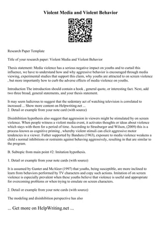 Violent Media and Violent Behavior
Research Paper Template
Title of your research paper: Violent Media and Violent Behavior
Thesis statement: Media violence has a serious negative impact on youths and to curtail this
influence, we have to understand how and why aggressive behavior is encouraged through media
viewing, experimental studies that support this claim, why youths are attracted to on screen violence
, but more importantly how to curb the adverse effects of media violence on youths.
Introduction The introduction should contain a hook , general quote, or interesting fact. Next, add
two three broad, general statements, and your thesis statement.
It may seem ludicrous to suggest that the sedentary act of watching television is correlated to
increased ... Show more content on Helpwriting.net ...
2. Detail or example from your note card (with source)
Disinhibition hypothesis also suggest that aggression in viewers might be stimulated by on screen
violence. When people witness a violent media event, it activates thoughts or ideas about violence
which stays with them for a period of time. According to Strasburger and Wilson, (2009) this is a
process known as cognitive priming , whereby violent stimuli can elicit aggressive motor
tendencies in a viewer. Futher supported by Bandura (1963), exposure to media violence weakens a
child s normal inhibitions or restraints against behaving aggressively, resulting in that are similar to
the program.
B. Subtopic from main point #2: Imitation hypothesis.
1. Detail or example from your note cards (with source)
It is assumed by Gunter and McAleer (1997) that youths, being susceptible, are more inclined to
learn from behaviors performed by TV characters and copy such actions. Imitation of on screen
violence is especially prevalent when these youths believe that violence is useful and appropriate
for overcoming problems or when trying to emulate on screen characters.
2. Detail or example from your note cards (with source)
The modeling and disinhibition perspective has also
... Get more on HelpWriting.net ...
 