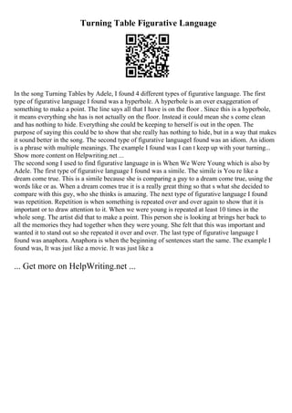 Turning Table Figurative Language
In the song Turning Tables by Adele, I found 4 different types of figurative language. The first
type of figurative language I found was a hyperbole. A hyperbole is an over exaggeration of
something to make a point. The line says all that I have is on the floor . Since this is a hyperbole,
it means everything she has is not actually on the floor. Instead it could mean she s come clean
and has nothing to hide. Everything she could be keeping to herself is out in the open. The
purpose of saying this could be to show that she really has nothing to hide, but in a way that makes
it sound better in the song. The second type of figurative languageI found was an idiom. An idiom
is a phrase with multiple meanings. The example I found was I can t keep up with your turning...
Show more content on Helpwriting.net ...
The second song I used to find figurative language in is When We Were Young which is also by
Adele. The first type of figurative language I found was a simile. The simile is You re like a
dream come true. This is a simile because she is comparing a guy to a dream come true, using the
words like or as. When a dream comes true it is a really great thing so that s what she decided to
compare with this guy, who she thinks is amazing. The next type of figurative language I found
was repetition. Repetition is when something is repeated over and over again to show that it is
important or to draw attention to it. When we were young is repeated at least 10 times in the
whole song. The artist did that to make a point. This person she is looking at brings her back to
all the memories they had together when they were young. She felt that this was important and
wanted it to stand out so she repeated it over and over. The last type of figurative language I
found was anaphora. Anaphora is when the beginning of sentences start the same. The example I
found was, It was just like a movie. It was just like a
... Get more on HelpWriting.net ...
 