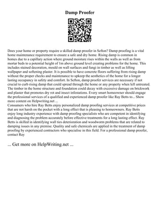 Damp Proofer
Does your home or property require a skilled damp proofer in Sefton? Damp proofing is a vital
home maintenance requirement to ensure a safe and dry home. Rising damp is common in
homes due to a capillary action where ground moisture rises within the walls as well as from
mortar beds to a potential height of 1m above ground level creating problems for the home. This
includes stained decoration, mould on wall surfaces and fungi in timber as well as lifting
wallpaper and softening plaster. It is possible to have concrete floors suffering from rising damp
without the proper checks and maintenance to upkeep the aesthetics of the home for a longer
lasting occupancy in safety and comfort. In Sefton, damp proofer services are necessary if not
crucial to curb rising damp that could spread through the home or any property when left untreated.
The timber in the home structure and foundation could decay with excessive damage on brickwork
and plaster that promotes dry rot and insect infestations. Every smart homeowner should engage
the professional services of a qualified and experienced damp proofer like Ray Betts to... Show
more content on Helpwriting.net ...
Consumers who hire Ray Betts enjoy personalized damp proofing services at competitive prices
that are not harsh on the pocket with a long effect that is pleasing to homeowners. Ray Betts
enjoy long industry experience with damp proofing specialists who are competent in identifying
and diagnosing the problem accurately before effective treatments for a long lasting effect. Ray
Betts is skilled in identifying wall ties deterioration and woodworm problems that are related to
damping issues in any premise. Quality and safe chemicals are applied in the treatment of damp
proofing by experienced contractors who specialise in this field. For a professional damp proofer,
contact Ray
... Get more on HelpWriting.net ...
 