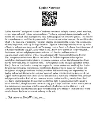 Equine Nutrition
Equine Nutrition The digestive system of the horse consists of a simple stomach, small intestines,
cecum, large and small colons, rectum and anus. The horse s stomach is comparatively small for
its size. The stomach of an average horse has a holding capacity of about two gallons. This may be
the reason horses eat small but frequent meals. From the stomach food moves to the small intestine,
which is the main site of digestion. The small intestine empties into the cecum. The cecum; along
with the large colon; make up the large intestine. Digestion in the large intestine occurs by action
of bacteria and protozoa. (arg.gov.sk.ca) The energy content found in feeds and how it is measured
in Kilocalories (kcal). (arg.gov.sk.ca) which is also... Show more content on Helpwriting.net ...
Adults need calcium and phosphorous to maintain cell function and bone mineral.
(arg.gov.sk.ca) Micro minerals or trace minerals required by horses include Iodine, Copper,
Zinc, manganese and selenium. Horses use Iodine for fetal development and to regulate
metabolism. inadequate iodine intake in pregnancy can cause serious fetal abnormalities. Foals
may be born weak, may not suckle or stand. Thyroid glands can be enlarged (goiter) or normal.
Rarely, foals are born hairless or may have ruptured extensor tendons and swollen joints. Iodine
deficient newborns may be more prone to infections. Iodine deficient mares may or may not
have goiter, a longer gestation and retained placentas. Iodine deficiency can be prevented by
feeding iodized salt. Goiter is also a sign of too much iodine or iodine toxicity. (arg.gov.sk.ca)
Copper has been promoted as a bone disease preventative as horses use copper in bone, cartilage,
and pigment formation. Lack of iron can cause anemia but is maor likely to arise from blood
loss due to internal parasites. Iron dextran used to treat baby pig anemia must not be given to
horses since fatal, allergic reactions can occur. (arg.gov.sk.ca) Conditions such as muscle pain or
skin irritation were associated with low serum levels of selenium or zinc. (Wichert et al.)
Deficiencies may cause hair loss and poor wound healing. Low intakes of selenium cause white
muscle disease. Foals are born weak and may not be able
... Get more on HelpWriting.net ...
 