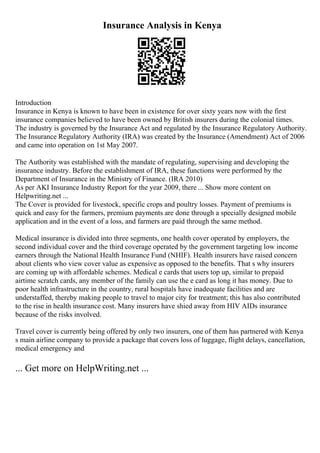 Insurance Analysis in Kenya
Introduction
Insurance in Kenya is known to have been in existence for over sixty years now with the first
insurance companies believed to have been owned by British insurers during the colonial times.
The industry is governed by the Insurance Act and regulated by the Insurance Regulatory Authority.
The Insurance Regulatory Authority (IRA) was created by the Insurance (Amendment) Act of 2006
and came into operation on 1st May 2007.
The Authority was established with the mandate of regulating, supervising and developing the
insurance industry. Before the establishment of IRA, these functions were performed by the
Department of Insurance in the Ministry of Finance. (IRA 2010)
As per AKI Insurance Industry Report for the year 2009, there ... Show more content on
Helpwriting.net ...
The Cover is provided for livestock, specific crops and poultry losses. Payment of premiums is
quick and easy for the farmers, premium payments are done through a specially designed mobile
application and in the event of a loss, and farmers are paid through the same method.
Medical insurance is divided into three segments, one health cover operated by employers, the
second individual cover and the third coverage operated by the government targeting low income
earners through the National Health Insurance Fund (NHIF). Health insurers have raised concern
about clients who view cover value as expensive as opposed to the benefits. That s why insurers
are coming up with affordable schemes. Medical e cards that users top up, similar to prepaid
airtime scratch cards, any member of the family can use the e card as long it has money. Due to
poor health infrastructure in the country, rural hospitals have inadequate facilities and are
understaffed, thereby making people to travel to major city for treatment; this has also contributed
to the rise in health insurance cost. Many insurers have shied away from HIV AIDs insurance
because of the risks involved.
Travel cover is currently being offered by only two insurers, one of them has partnered with Kenya
s main airline company to provide a package that covers loss of luggage, flight delays, cancellation,
medical emergency and
... Get more on HelpWriting.net ...
 