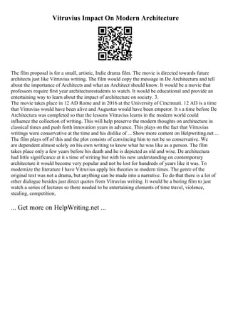 Vitruvius Impact On Modern Architecture
The film proposal is for a small, artistic, Indie drama film. The movie is directed towards future
architects just like Vitruvius writing. The film would copy the message in De Architectura and tell
about the importance of Architects and what an Architect should know. It would be a movie that
professors require first year architecturestudents to watch. It would be educational and provide an
entertaining way to learn about the impact of architecture on society. 3.
The movie takes place in 12 AD Rome and in 2016 at the University of Cincinnati. 12 AD is a time
that Vitruvius would have been alive and Augustus would have been emperor. It s a time before De
Architectura was completed so that the lessons Vitruvius learns in the modern world could
influence the collection of writing. This will help preserve the modern thoughts on architecture in
classical times and push forth innovation years in advance. This plays on the fact that Vitruvius
writings were conservative at the time and his dislike of ... Show more content on Helpwriting.net ...
The film plays off of this and the plot consists of convincing him to not be so conservative. We
are dependent almost solely on his own writing to know what he was like as a person. The film
takes place only a few years before his death and he is depicted as old and wise. De architectura
had little significance at it s time of writing but with his new understanding on contemporary
architecture it would become very popular and not be lost for hundreds of years like it was. To
modernize the literature I have Vitruvius apply his theories to modern times. The genre of the
original text was not a drama, but anything can be made into a narrative. To do that there is a lot of
other dialogue besides just direct quotes from Vitruvius writing. It would be a boring film to just
watch a series of lectures so there needed to be entertaining elements of time travel, violence,
stealing, competition,
... Get more on HelpWriting.net ...
 
