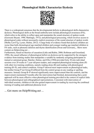 Phonological Skills Characterize Dyslexia
There is a widespread consensus that the developmental deficits in phonological skills characterize
dyslexia. Phonological skills as the broad umbrella term include phonological awareness (PA),
which refers to the ability to reflect upon and manipulate the sound structure of spoken words
(Goswami Bryant, 1990; Mattingly, 1972); and phonological processing, which involves access to
phonological codes without necessarily explicit awareness of the sound structure of spoken words
(Melby LervГҐg, Lyster, Hulme, 2012). A large body of evidence found that dyslexic children are
worse than both chronological age matched children and younger reading age matched children in
PA tasks, such as phoneme deletion and rhyme identification (Swan and Goswami,... Show more
content on Helpwriting.net ...
Furthermore, based on theories of causation (Little and Rubin, 2000; Rothman and Greenland,
1998), the causal influence of phonological deficit on dyslexia can be supported by the strongest
evidence from training studies that manipulate a variable by randomly assigning participants to
trained or untrained group. Hatcher, Hulme, and Ellis (1994) provided forty 30 min individual
sessions over 20 weeks to 7 year old poor readers, and compared phonological training alone (P)
with other two training conditions, namely reading alone (R) and reading with phonological
training (R+P), and control condition. Group P showed most improvement on phonological tasks,
but neither Group P nor Group R differed from the control group on any reading or spelling
measures. Instead, Group R+P showed significantly more improvement than the controls, and the
improvement maintained 9 months after the intervention had finished, demonstrating that a joint
approach will be more effective when phonological training provided in the context of explicit links
between phonological and orthographical representations. Consistent with intervention of
individual sessions, children at risk also gained improvement in reading by receiving the combined
training of reading and additional phoneme level
... Get more on HelpWriting.net ...
 