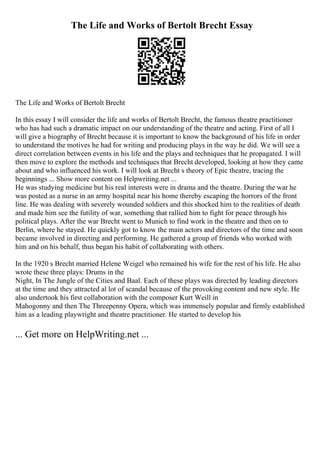 The Life and Works of Bertolt Brecht Essay
The Life and Works of Bertolt Brecht
In this essay I will consider the life and works of Bertolt Brecht, the famous theatre practitioner
who has had such a dramatic impact on our understanding of the theatre and acting. First of all I
will give a biography of Brecht because it is important to know the background of his life in order
to understand the motives he had for writing and producing plays in the way he did. We will see a
direct correlation between events in his life and the plays and techniques that he propagated. I will
then move to explore the methods and techniques that Brecht developed, looking at how they came
about and who influenced his work. I will look at Brecht s theory of Epic theatre, tracing the
beginnings ... Show more content on Helpwriting.net ...
He was studying medicine but his real interests were in drama and the theatre. During the war he
was posted as a nurse in an army hospital near his home thereby escaping the horrors of the front
line. He was dealing with severely wounded soldiers and this shocked him to the realities of death
and made him see the futility of war, something that rallied him to fight for peace through his
political plays. After the war Brecht went to Munich to find work in the theatre and then on to
Berlin, where he stayed. He quickly got to know the main actors and directors of the time and soon
became involved in directing and performing. He gathered a group of friends who worked with
him and on his behalf, thus began his habit of collaborating with others.
In the 1920 s Brecht married Helene Weigel who remained his wife for the rest of his life. He also
wrote these three plays: Drums in the
Night, In The Jungle of the Cities and Baal. Each of these plays was directed by leading directors
at the time and they attracted al lot of scandal because of the provoking content and new style. He
also undertook his first collaboration with the composer Kurt Weill in
Mahogonny and then The Threepenny Opera, which was immensely popular and firmly established
him as a leading playwright and theatre practitioner. He started to develop his
... Get more on HelpWriting.net ...
 