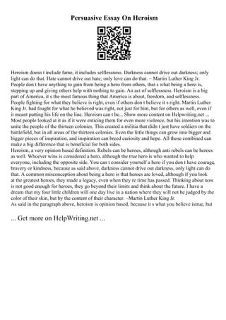 Persuasive Essay On Heroism
Heroism doesn t include fame, it includes selflessness. Darkness cannot drive out darkness; only
light can do that. Hate cannot drive out hate; only love can do that. ~ Martin Luther King Jr.
People don t have anything to gain from being a hero from others, that s what being a hero is,
stepping up and giving others help with nothing to gain. An act of selflessness. Heroism is a big
part of America, it s the most famous thing that America is about, freedom, and selflessness.
People fighting for what they believe is right, even if others don t believe it s right. Martin Luther
King Jr. had fought for what he believed was right, not just for him, but for others as well, even if
it meant putting his life on the line. Heroism can t be... Show more content on Helpwriting.net ...
Most people looked at it as if it were enticing them for even more violence, but his intention was to
unite the people of the thirteen colonies. This created a militia that didn t just have soldiers on the
battlefield, but in all areas of the thirteen colonies. Even the little things can grow into bigger and
bigger pieces of inspiration, and inspiration can breed curiosity and hope. All those combined can
make a big difference that is beneficial for both sides.
Heroism, a very opinion based definition. Rebels can be heroes, although anti rebels can be heroes
as well. Whoever wins is considered a hero, although the true hero is who wanted to help
everyone, including the opposite side. You can t consider yourself a hero if you don t have courage,
bravery or kindness, because as said above, darkness cannot drive out darkness, only light can do
that. A common misconception about being a hero is that heroes are loved, although if you look
at the greatest heroes, they made a legacy, even when they re time has passed. Thinking about now
is not good enough for heroes, they go beyond their limits and think about the future. I have a
dream that my four little children will one day live in a nation where they will not be judged by the
color of their skin, but by the content of their character. ~Martin Luther King Jr.
As said in the paragraph above, heroism is opinion based, because it s what you believe istrue, but
... Get more on HelpWriting.net ...
 