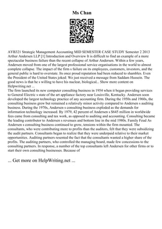 Ms Chan
AYB321 Strategic Management Accounting MID SEMESTER CASE STUDY Semester 2 2013
Arthur Andersen LLP [1] Introduction and Overview It is difficult to find an example of a more
spectacular business failure than the recent collapse of Arthur Andersen. Within a few years,
Andersen moved from one of the largest professional service organisations in the world to almost
complete collapse. The impact of the firm s failure on its employees, customers, investors, and the
general public is hard to overstate. Its once proud reputation had been reduced to shambles. Even
the President of the United States joked: We just received a message from Saddam Hussein. The
good news is that he s willing to have his nuclear, biological... Show more content on
Helpwriting.net ...
The firm launched its new computer consulting business in 1954 when it began providing services
to General Electric s state of the art appliance factory near Louisville, Kentucky. Andersen soon
developed the largest technology practice of any accounting firm. During the 1950s and 1960s, the
consulting business grew but remained a relatively minor activity compared to Andersen s auditing
business. During the 1970s, Andersen s consulting business exploded as the demands for
information technology increased. By 1979, 42 percent of Andersen s $645 million in worldwide
fees came from consulting and tax work, as opposed to auditing and accounting. Consulting became
the leading contributor to Andersen s revenues and bottom line in the mid 1980s. Family Feud As
Andersen s consulting business continued to grow, tensions within the firm mounted. The
consultants, who were contributing more to profits than the auditors, felt that they were subsidizing
the audit partners. Consultants began to realize that they were underpaid relative to their market
opportunities. Auditing partners resented the fact that the consultants wanted a higher share of the
profits. The auditing partners, who controlled the managing board, made few concessions to the
consulting partners. In response, a number of the top consultants left Andersen for other firms or to
start their own consulting businesses. Because of
... Get more on HelpWriting.net ...
 