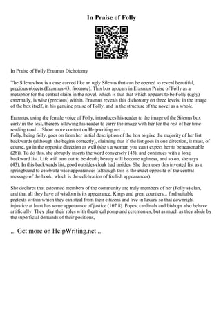 In Praise of Folly
In Praise of Folly Erasmus Dichotomy
The Silenus box is a case carved like an ugly Silenus that can be opened to reveal beautiful,
precious objects (Erasmus 43, footnote). This box appears in Erasmus Praise of Folly as a
metaphor for the central claim in the novel, which is that that which appears to be Folly (ugly)
externally, is wise (precious) within. Erasmus reveals this dichotomy on three levels: in the image
of the box itself, in his genuine praise of Folly, and in the structure of the novel as a whole.
Erasmus, using the female voice of Folly, introduces his reader to the image of the Silenus box
early in the text, thereby allowing his reader to carry the image with her for the rest of her time
reading (and ... Show more content on Helpwriting.net ...
Folly, being folly, goes on from her initial description of the box to give the majority of her list
backwards (although she begins correctly), claiming that if the list goes in one direction, it must, of
course, go in the opposite direction as well (she s a woman you can t expect her to be reasonable
(28)). To do this, she abruptly inserts the word conversely (43), and continues with a long
backward list. Life will turn out to be death; beauty will become ugliness, and so on, she says
(43). In this backwards list, good outsides cloak bad insides. She then uses this inverted list as a
springboard to celebrate wise appearances (although this is the exact opposite of the central
message of the book, which is the celebration of foolish appearances).
She declares that esteemed members of the community are truly members of her (Folly s) clan,
and that all they have of wisdom is its appearance. Kings and great courtiers... find suitable
pretexts within which they can steal from their citizens and live in luxury so that downright
injustice at least has some appearance of justice (107 8). Popes, cardinals and bishops also behave
artificially. They play their roles with theatrical pomp and ceremonies, but as much as they abide by
the superficial demands of their positions,
... Get more on HelpWriting.net ...
 