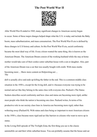 The Post World War II
After World War II ended in 1945, many significant changes to American society began
to occur. Some of these major changes helped shape what the U.S. is today and include the Baby
boom, mass suburbanization, and mass consumerism. The Post World War II era is defined by
these changes in U.S history and culture. In this Post World War II era, social conformity
became the most ideal way of life. Every citizen wanted the same thing, this is known as the
American Dream. The American Dream consist of the working husband while the stay at home
mother would take care of their cookie cutter suburban house with a son or daughter. Also, part
of the American Dream was a car that was usually bought with credit. With mass media
becoming more ... Show more content on Helpwriting.net ...
The
doll is actually alive and ends up killing the father in the end. This is a common middle class
situation in the 1950 s, except for the living doll, and it s because everyone was trying to be
normal and act like they belong in the same class with everyone else. Packard s The Status
Seekers describes social conformity and how class and status are becoming more rigid, unlike
most people who think the nation is becoming one class. Packard writes, In terms of his
productive role in our society class lines in America are becoming more rigid, rather than
withering away (Packard 8). With status and class being so important to most American citizens
in the 1950 s, class became more rigid and act like barriers to citizens who want to move up in
status.
In the Living Doll episode of The Twilight Zone, the first thing you see is the classic
automobile car and their white suburban house. You can probably assume that the house and car
 