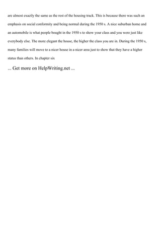 are almost exactly the same as the rest of the housing track. This is because there was such an
emphasis on social conformity and being normal during the 1950 s. A nice suburban home and
an automobile is what people bought in the 1950 s to show your class and you were just like
everybody else. The more elegant the house, the higher the class you are in. During the 1950 s,
many families will move to a nicer house in a nicer area just to show that they have a higher
status than others. In chapter six
... Get more on HelpWriting.net ...
 