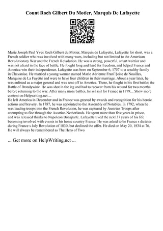 Count Roch Gilbert Du Motier, Marquis De Lafayette
Marie Joseph Paul Yves Roch Gilbert du Motier, Marquis de Lafayette, Lafayette for short, was a
French soldier who was involved with many wars, including but not limited to the American
Revolutionary War and the French Revolution. He was a strong, powerful, smart warrior and
was not afraid in the face of battle. He fought long and hard for freedom, and helped France and
America win their independence. Lafayette was born on September 6, 1757 to a wealthy family
in Chavaniac. He married a young woman named Marie Adrienne FranГ§oise de Noailles,
Marquise de La Fayette and were to have four children in their marriage. About a year later, he
was enlisted as a major general and was sent off to America. There, he fought in his first battle: the
Battle of Brandywine. He was shot in the leg and had to recover from his wound for two months
before returning to the war. After many more battles, he set sail for France in 1779.... Show more
content on Helpwriting.net ...
He left America in December and in France was greeted by awards and recognition for his heroic
actions and bravery. In 1787, he was appointed to the Assembly of Notables. In 1792, when he
was leading troops into the French Revolution, he was captured by Austrian Troops after
attempting to flee through the Austrian Netherlands. He spent more than five years in prison,
and was released thanks to Napoleon Bonaparte. Lafayette lived the next 37 years of his life
becoming involved with events in his home country France. He was asked to be France s dictator
during France s July Revolution of 1830, but declined the offer. He died on May 20, 1834 at 76.
He will always be remembered as The Hero of Two
... Get more on HelpWriting.net ...
 