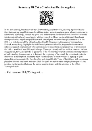 Summary Of Cat s Cradle And Dr. Strangelove
In the 20th century, the shadow of the Cold War hung over the world, dividing it politically and
therefore creating palpable tension. In addition to this tense atmosphere, great advances occurred in
science and technology, such as the space race and numerous inventions which launched the world
into the scientifically advanced age in which we now live. However, the abilities of these break
throughs also had negative capabilities which caused great paranoia throughout the world in the
20th c. In both the novel Cat s Cradleand the film Dr. Strangelove, the creators Vonnegut and
Kubrick, respectively, highlight the multifaceted power of scientific progress in the context of
satirical pieces of entertainment which are intended to make their audiences aware of problems in
the 20th c. world and hopefully spark change. Vonnegut cleverly utilizes satirical elements such as
exaggeration, farce, and parody, to get across to his readers the power of scienceand the importance
of understanding humans roles in it. Towards the beginning of the novel, the invention ice nine is
introduced as having been created by Felix Hoenikker and is described just as a group of girls
dressed in white comes to Dr. Breed s office and sings O Little Town of Bethlehem with importance
placed on the line The hopes and fears of all the years are here with us tonight (Vonnegut 47). By
pointing out the contrast between the almost angelic singers and the scientists in the office,
Vonnegut is able
... Get more on HelpWriting.net ...
 