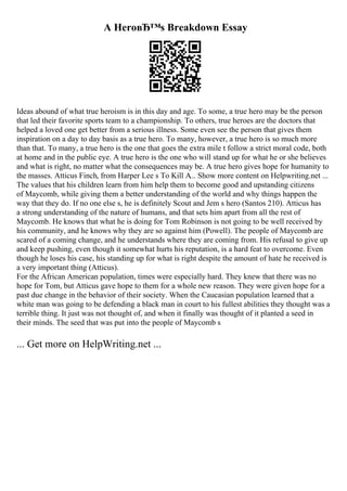 A HeroвЂ™s Breakdown Essay
Ideas abound of what true heroism is in this day and age. To some, a true hero may be the person
that led their favorite sports team to a championship. To others, true heroes are the doctors that
helped a loved one get better from a serious illness. Some even see the person that gives them
inspiration on a day to day basis as a true hero. To many, however, a true hero is so much more
than that. To many, a true hero is the one that goes the extra mile t follow a strict moral code, both
at home and in the public eye. A true hero is the one who will stand up for what he or she believes
and what is right, no matter what the consequences may be. A true hero gives hope for humanity to
the masses. Atticus Finch, from Harper Lee s To Kill A... Show more content on Helpwriting.net ...
The values that his children learn from him help them to become good and upstanding citizens
of Maycomb, while giving them a better understanding of the world and why things happen the
way that they do. If no one else s, he is definitely Scout and Jem s hero (Santos 210). Atticus has
a strong understanding of the nature of humans, and that sets him apart from all the rest of
Maycomb. He knows that what he is doing for Tom Robinson is not going to be well received by
his community, and he knows why they are so against him (Powell). The people of Maycomb are
scared of a coming change, and he understands where they are coming from. His refusal to give up
and keep pushing, even though it somewhat hurts his reputation, is a hard feat to overcome. Even
though he loses his case, his standing up for what is right despite the amount of hate he received is
a very important thing (Atticus).
For the African American population, times were especially hard. They knew that there was no
hope for Tom, but Atticus gave hope to them for a whole new reason. They were given hope for a
past due change in the behavior of their society. When the Caucasian population learned that a
white man was going to be defending a black man in court to his fullest abilities they thought was a
terrible thing. It just was not thought of, and when it finally was thought of it planted a seed in
their minds. The seed that was put into the people of Maycomb s
... Get more on HelpWriting.net ...
 