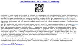 Essay on Photovoltaic Cells as Sources of Clean Energy
Photovoltaic – A sources of Clean Energy Abstarct– The aim of this work is a comparison of the merit and demerit of of different generation solar cells
i.e. Single crystal silicon wafers (c–Si), Amorphous silicon (a–Si), Polycrystalline silicon (poly–Si), Cadmium telluride (CdTe), Copper indium gallium
diselenide (CIGS) alloy, Nanocrystal solar cells, Photoelectrochemical (PEC) cells, Polymer solar cells, Dye sensitized solar cell (DSSC), Hybrid –
inorganic crystals. Solar cells are becoming a mature technology. Solar cell provides clean energy. As it silently generates electricity and produces no
air pollution or hazardous waste. Since there have been rapid advances in the efficiency and reliability of these cells, along with a ... Show more content
on Helpwriting.net ...
Solar cells, or photovoltaic cells, transform light, usually sunlight, into electric current. Few power–generation technologies are as clean as photovoltaics
(PV). Photovoltaic comes from the words photo meaning light and volt, a measurement of electricity. Sometimes photovoltaic cells are called PV
cells or solar cells for short. As it silently generates electricity, PV produces no air pollution or hazardous waste. It doesn't require liquid or gaseous
fuels to be transported or combusted as sunlight is free and abundant. Because PV systems burn no fuel and have no moving parts, they are clean and
silent, producing no atmospheric emissions or greenhouse gases to cause detrimental effects on our water, air, and soil. Compared with electricity
generated from fossil fuels, each PV–produced kilowatt eliminates up to 830 pounds of nitrogen oxides, 1,500 pounds of sulfur dioxide, and 217,000
pounds of carbon dioxide, every year, according to National Renewable Energy Laboratory (NREL) research. [1] In solar cells when photons of light
fall on the cell, they transfer their energy to the charge carriers. The electric field across the junction separates
II–TREDIIOAL SOLAR CELL PRINCIPAL
A photoelectric effect First observed in 1839 (> 180 years ago) by French physicist A. E. Becquerel, (Becquerel effect : Ag З
Ѓ Acid ЗЃ Pt) when
sunlight was allowed to fall on one of two electrodes placed in an electrolyte. Practical device – In 1954, at the Bell Telephone Laboratories
... Get more on HelpWriting.net ...
 