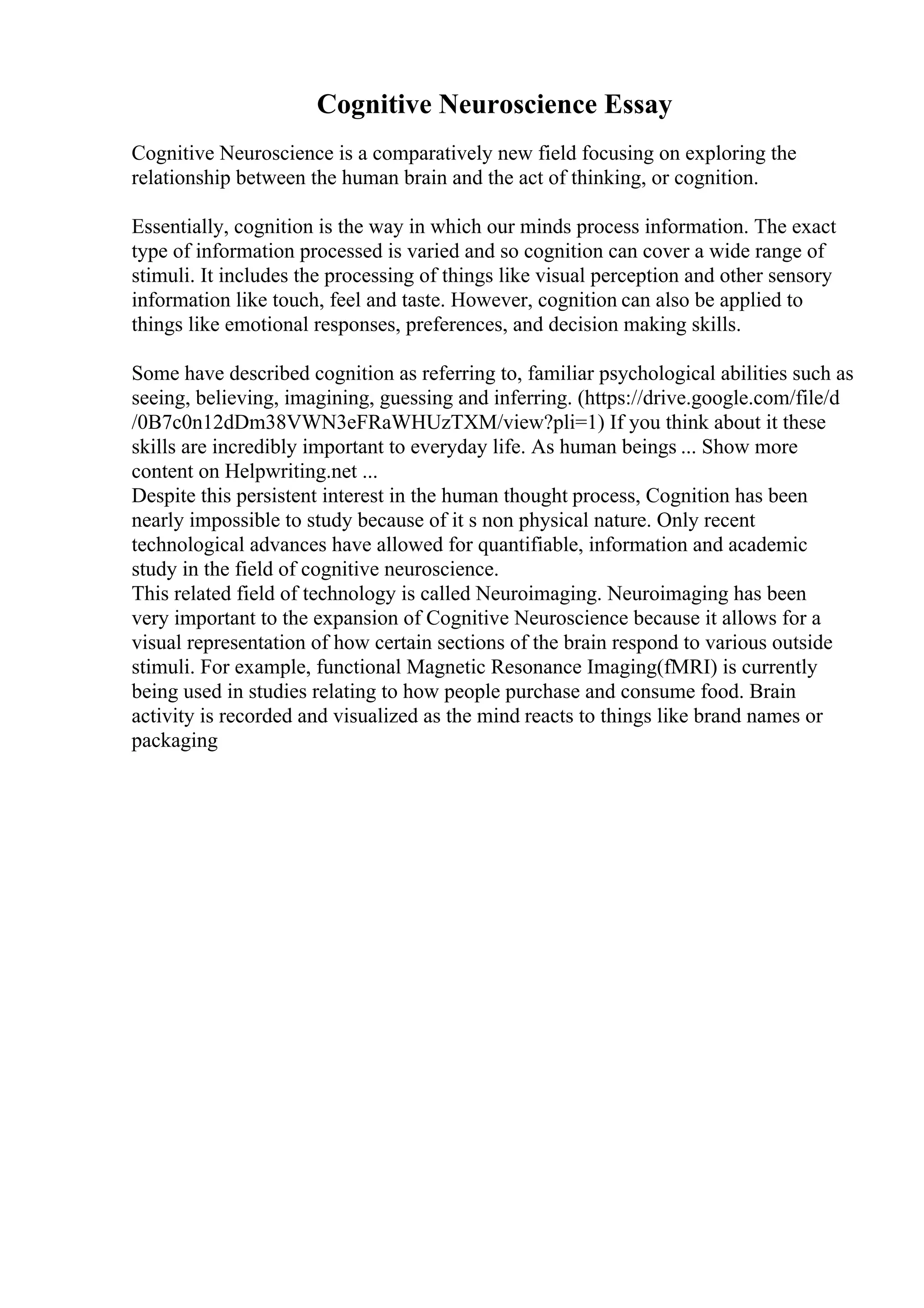 Cognitive Neuroscience Essay
Cognitive Neuroscience is a comparatively new field focusing on exploring the
relationship between the human brain and the act of thinking, or cognition.
Essentially, cognition is the way in which our minds process information. The exact
type of information processed is varied and so cognition can cover a wide range of
stimuli. It includes the processing of things like visual perception and other sensory
information like touch, feel and taste. However, cognition can also be applied to
things like emotional responses, preferences, and decision making skills.
Some have described cognition as referring to, familiar psychological abilities such as
seeing, believing, imagining, guessing and inferring. (https://drive.google.com/file/d
/0B7c0n12dDm38VWN3eFRaWHUzTXM/view?pli=1) If you think about it these
skills are incredibly important to everyday life. As human beings ... Show more
content on Helpwriting.net ...
Despite this persistent interest in the human thought process, Cognition has been
nearly impossible to study because of it s non physical nature. Only recent
technological advances have allowed for quantifiable, information and academic
study in the field of cognitive neuroscience.
This related field of technology is called Neuroimaging. Neuroimaging has been
very important to the expansion of Cognitive Neuroscience because it allows for a
visual representation of how certain sections of the brain respond to various outside
stimuli. For example, functional Magnetic Resonance Imaging(fMRI) is currently
being used in studies relating to how people purchase and consume food. Brain
activity is recorded and visualized as the mind reacts to things like brand names or
packaging
 