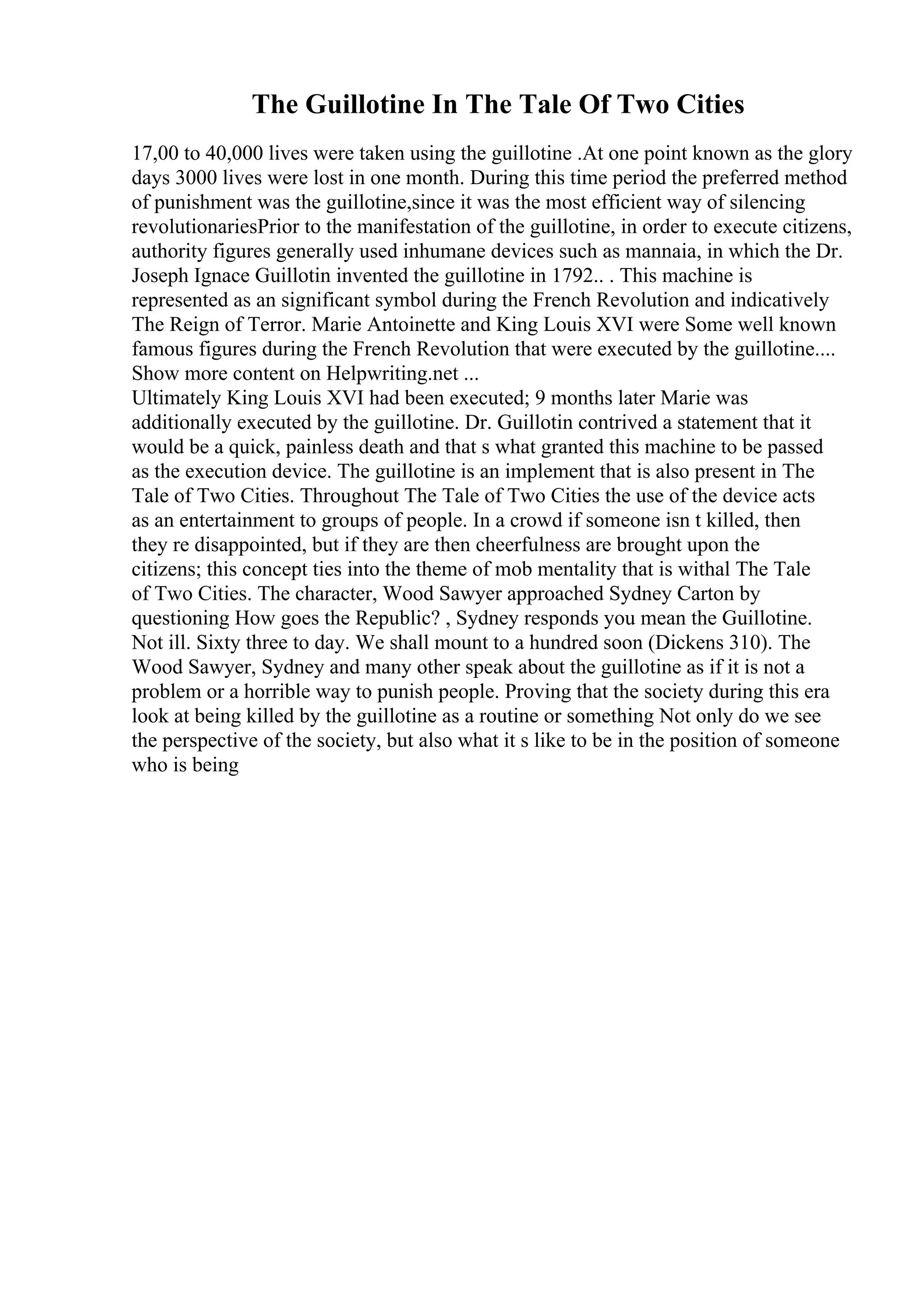 The Guillotine In The Tale Of Two Cities
17,00 to 40,000 lives were taken using the guillotine .At one point known as the glory
days 3000 lives were lost in one month. During this time period the preferred method
of punishment was the guillotine,since it was the most efficient way of silencing
revolutionariesPrior to the manifestation of the guillotine, in order to execute citizens,
authority figures generally used inhumane devices such as mannaia, in which the Dr.
Joseph Ignace Guillotin invented the guillotine in 1792.. . This machine is
represented as an significant symbol during the French Revolution and indicatively
The Reign of Terror. Marie Antoinette and King Louis XVI were Some well known
famous figures during the French Revolution that were executed by the guillotine....
Show more content on Helpwriting.net ...
Ultimately King Louis XVI had been executed; 9 months later Marie was
additionally executed by the guillotine. Dr. Guillotin contrived a statement that it
would be a quick, painless death and that s what granted this machine to be passed
as the execution device. The guillotine is an implement that is also present in The
Tale of Two Cities. Throughout The Tale of Two Cities the use of the device acts
as an entertainment to groups of people. In a crowd if someone isn t killed, then
they re disappointed, but if they are then cheerfulness are brought upon the
citizens; this concept ties into the theme of mob mentality that is withal The Tale
of Two Cities. The character, Wood Sawyer approached Sydney Carton by
questioning How goes the Republic? , Sydney responds you mean the Guillotine.
Not ill. Sixty three to day. We shall mount to a hundred soon (Dickens 310). The
Wood Sawyer, Sydney and many other speak about the guillotine as if it is not a
problem or a horrible way to punish people. Proving that the society during this era
look at being killed by the guillotine as a routine or something Not only do we see
the perspective of the society, but also what it s like to be in the position of someone
who is being
 