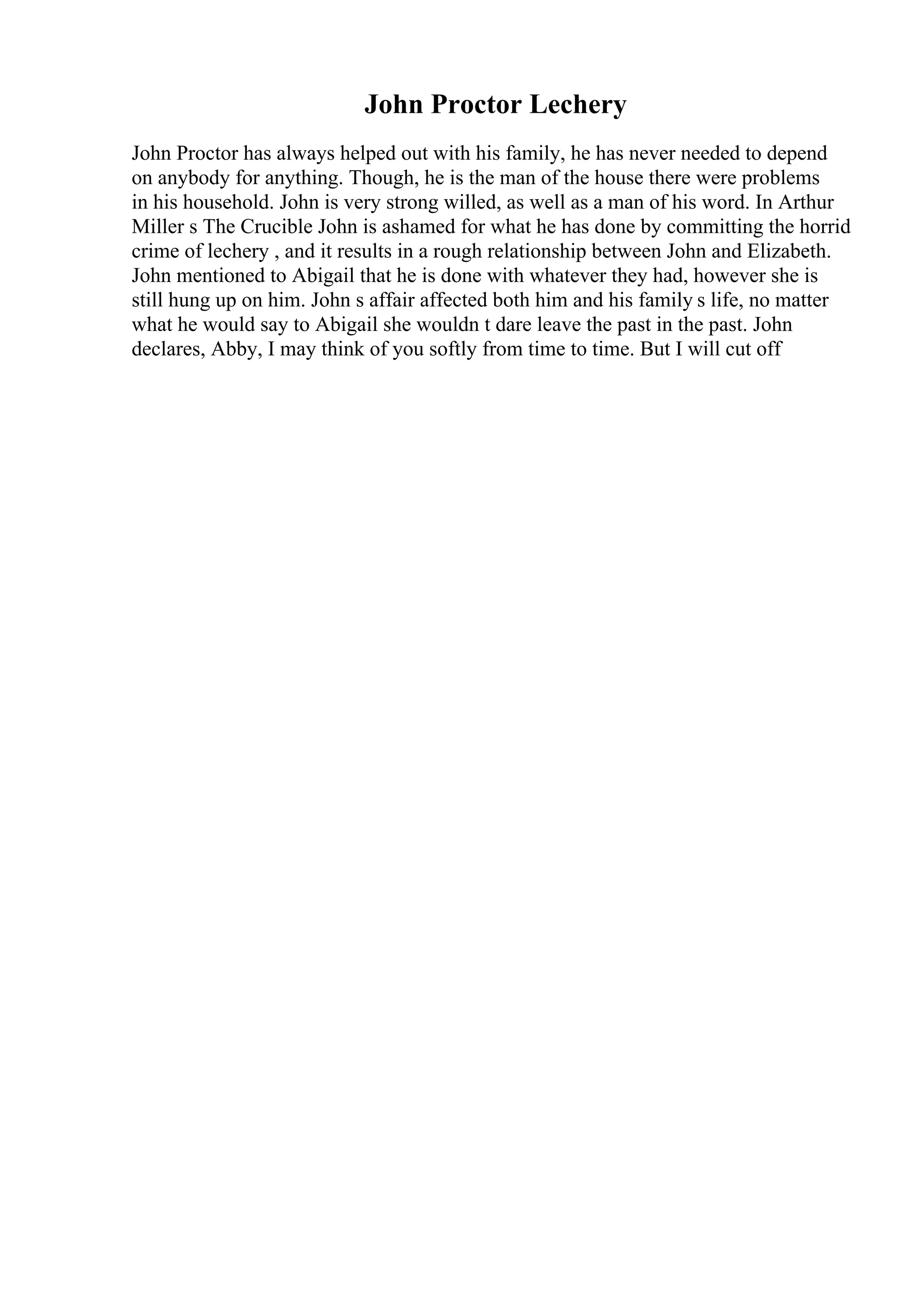 John Proctor Lechery
John Proctor has always helped out with his family, he has never needed to depend
on anybody for anything. Though, he is the man of the house there were problems
in his household. John is very strong willed, as well as a man of his word. In Arthur
Miller s The Crucible John is ashamed for what he has done by committing the horrid
crime of lechery , and it results in a rough relationship between John and Elizabeth.
John mentioned to Abigail that he is done with whatever they had, however she is
still hung up on him. John s affair affected both him and his family s life, no matter
what he would say to Abigail she wouldn t dare leave the past in the past. John
declares, Abby, I may think of you softly from time to time. But I will cut off
 