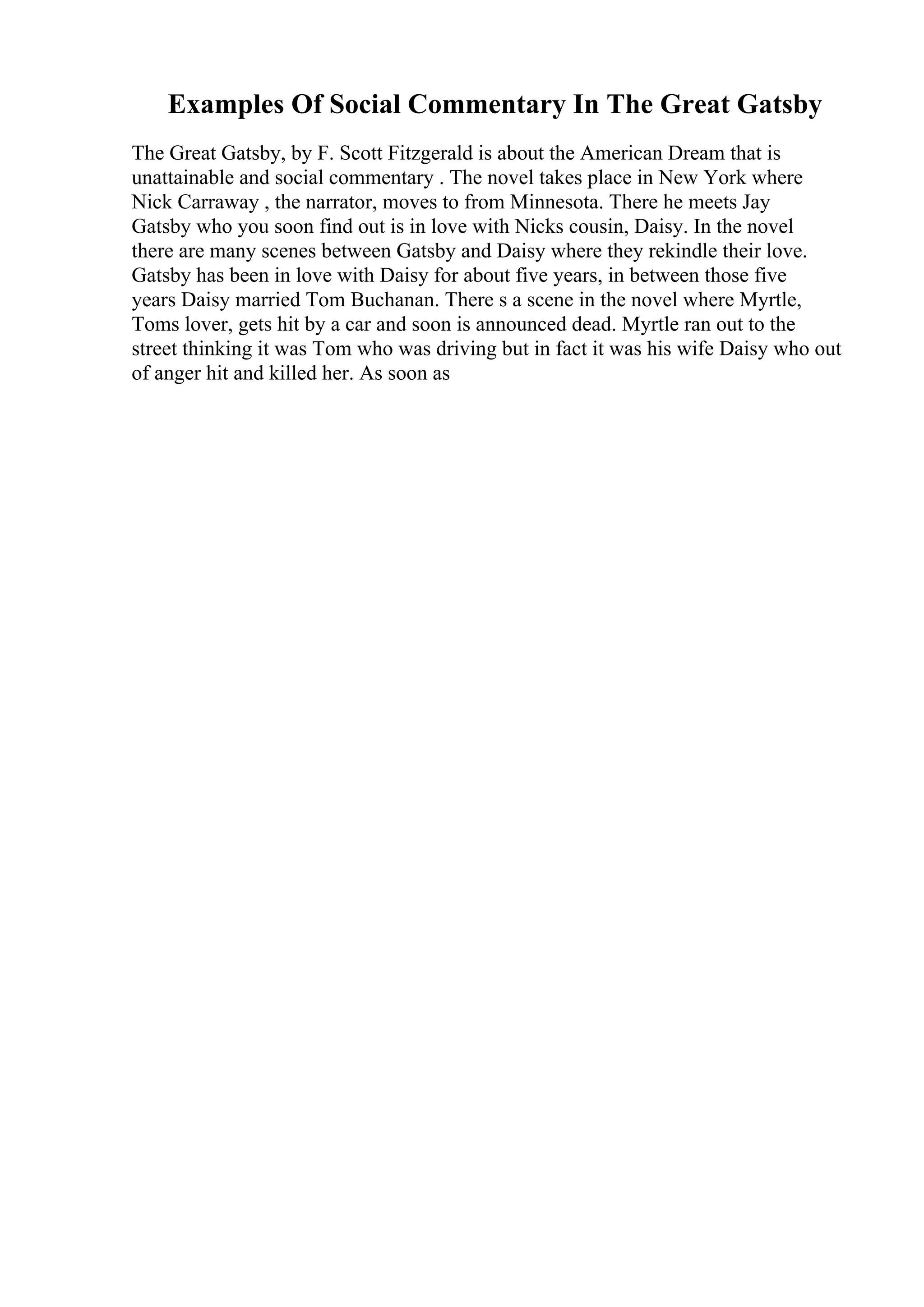 Examples Of Social Commentary In The Great Gatsby
The Great Gatsby, by F. Scott Fitzgerald is about the American Dream that is
unattainable and social commentary . The novel takes place in New York where
Nick Carraway , the narrator, moves to from Minnesota. There he meets Jay
Gatsby who you soon find out is in love with Nicks cousin, Daisy. In the novel
there are many scenes between Gatsby and Daisy where they rekindle their love.
Gatsby has been in love with Daisy for about five years, in between those five
years Daisy married Tom Buchanan. There s a scene in the novel where Myrtle,
Toms lover, gets hit by a car and soon is announced dead. Myrtle ran out to the
street thinking it was Tom who was driving but in fact it was his wife Daisy who out
of anger hit and killed her. As soon as
 