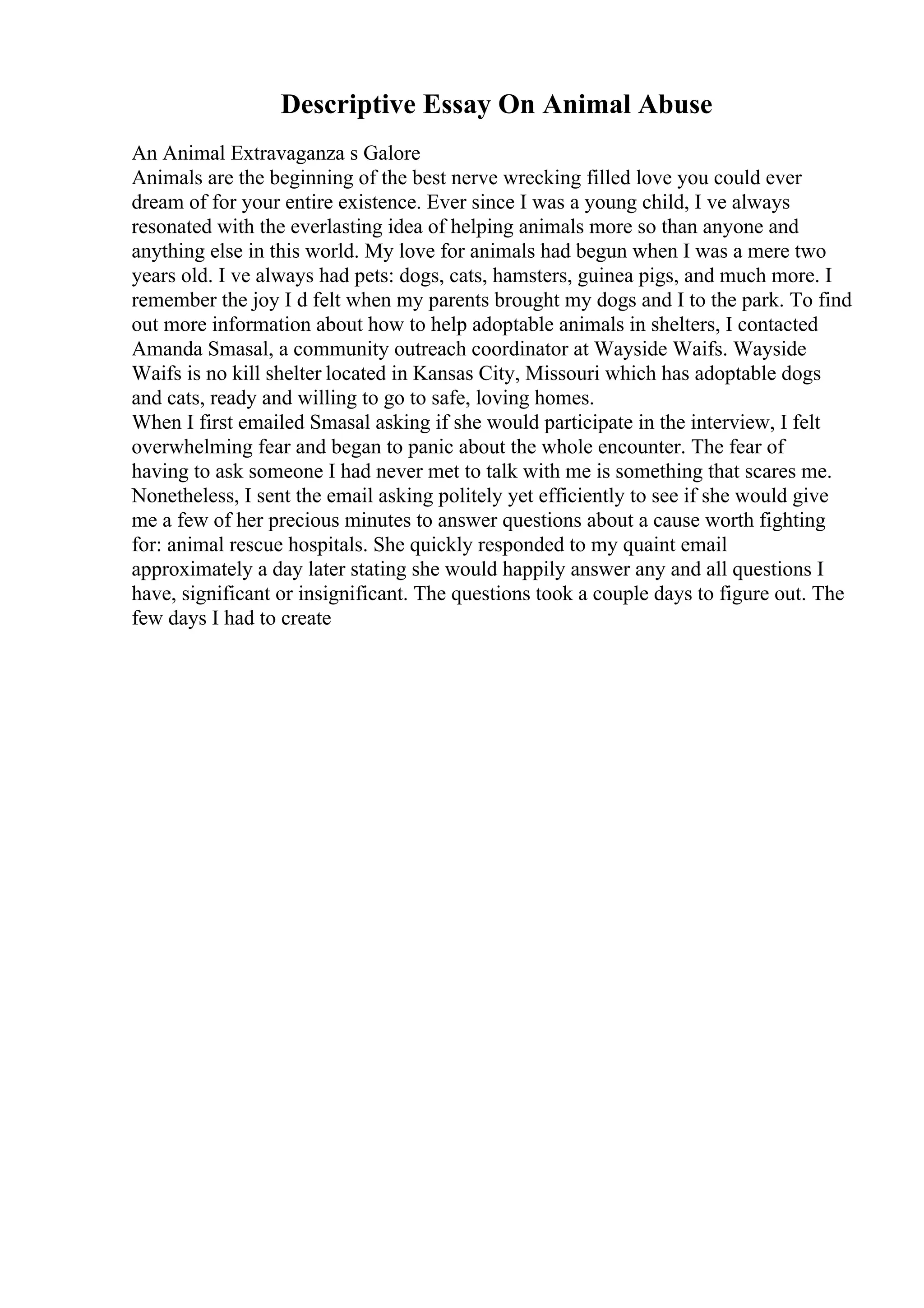 Descriptive Essay On Animal Abuse
An Animal Extravaganza s Galore
Animals are the beginning of the best nerve wrecking filled love you could ever
dream of for your entire existence. Ever since I was a young child, I ve always
resonated with the everlasting idea of helping animals more so than anyone and
anything else in this world. My love for animals had begun when I was a mere two
years old. I ve always had pets: dogs, cats, hamsters, guinea pigs, and much more. I
remember the joy I d felt when my parents brought my dogs and I to the park. To find
out more information about how to help adoptable animals in shelters, I contacted
Amanda Smasal, a community outreach coordinator at Wayside Waifs. Wayside
Waifs is no kill shelter located in Kansas City, Missouri which has adoptable dogs
and cats, ready and willing to go to safe, loving homes.
When I first emailed Smasal asking if she would participate in the interview, I felt
overwhelming fear and began to panic about the whole encounter. The fear of
having to ask someone I had never met to talk with me is something that scares me.
Nonetheless, I sent the email asking politely yet efficiently to see if she would give
me a few of her precious minutes to answer questions about a cause worth fighting
for: animal rescue hospitals. She quickly responded to my quaint email
approximately a day later stating she would happily answer any and all questions I
have, significant or insignificant. The questions took a couple days to figure out. The
few days I had to create
 
