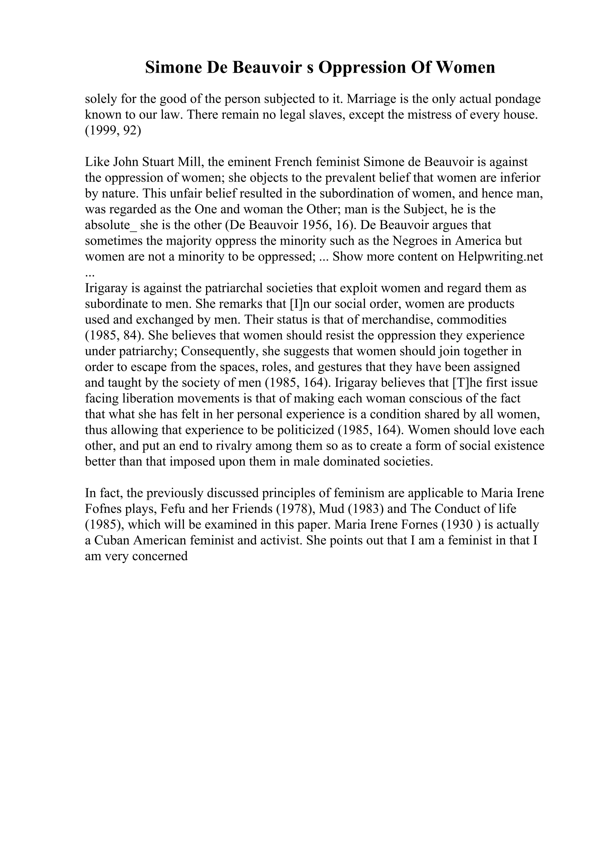 Simone De Beauvoir s Oppression Of Women
solely for the good of the person subjected to it. Marriage is the only actual pondage
known to our law. There remain no legal slaves, except the mistress of every house.
(1999, 92)
Like John Stuart Mill, the eminent French feminist Simone de Beauvoir is against
the oppression of women; she objects to the prevalent belief that women are inferior
by nature. This unfair belief resulted in the subordination of women, and hence man,
was regarded as the One and woman the Other; man is the Subject, he is the
absolute_ she is the other (De Beauvoir 1956, 16). De Beauvoir argues that
sometimes the majority oppress the minority such as the Negroes in America but
women are not a minority to be oppressed; ... Show more content on Helpwriting.net
...
Irigaray is against the patriarchal societies that exploit women and regard them as
subordinate to men. She remarks that [I]n our social order, women are products
used and exchanged by men. Their status is that of merchandise, commodities
(1985, 84). She believes that women should resist the oppression they experience
under patriarchy; Consequently, she suggests that women should join together in
order to escape from the spaces, roles, and gestures that they have been assigned
and taught by the society of men (1985, 164). Irigaray believes that [T]he first issue
facing liberation movements is that of making each woman conscious of the fact
that what she has felt in her personal experience is a condition shared by all women,
thus allowing that experience to be politicized (1985, 164). Women should love each
other, and put an end to rivalry among them so as to create a form of social existence
better than that imposed upon them in male dominated societies.
In fact, the previously discussed principles of feminism are applicable to Maria Irene
Fofnes plays, Fefu and her Friends (1978), Mud (1983) and The Conduct of life
(1985), which will be examined in this paper. Maria Irene Fornes (1930 ) is actually
a Cuban American feminist and activist. She points out that I am a feminist in that I
am very concerned
 