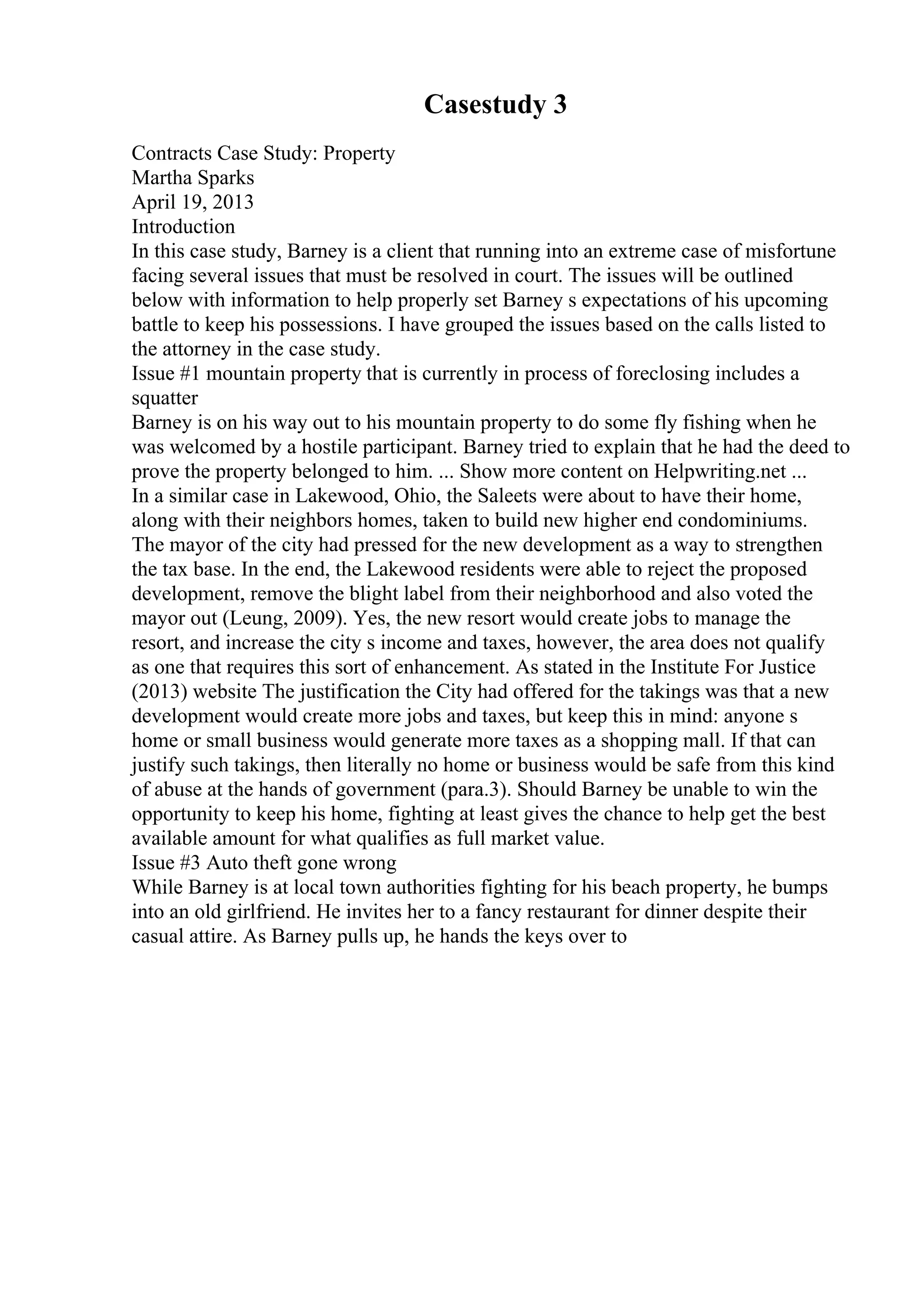 Casestudy 3
Contracts Case Study: Property
Martha Sparks
April 19, 2013
Introduction
In this case study, Barney is a client that running into an extreme case of misfortune
facing several issues that must be resolved in court. The issues will be outlined
below with information to help properly set Barney s expectations of his upcoming
battle to keep his possessions. I have grouped the issues based on the calls listed to
the attorney in the case study.
Issue #1 mountain property that is currently in process of foreclosing includes a
squatter
Barney is on his way out to his mountain property to do some fly fishing when he
was welcomed by a hostile participant. Barney tried to explain that he had the deed to
prove the property belonged to him. ... Show more content on Helpwriting.net ...
In a similar case in Lakewood, Ohio, the Saleets were about to have their home,
along with their neighbors homes, taken to build new higher end condominiums.
The mayor of the city had pressed for the new development as a way to strengthen
the tax base. In the end, the Lakewood residents were able to reject the proposed
development, remove the blight label from their neighborhood and also voted the
mayor out (Leung, 2009). Yes, the new resort would create jobs to manage the
resort, and increase the city s income and taxes, however, the area does not qualify
as one that requires this sort of enhancement. As stated in the Institute For Justice
(2013) website The justification the City had offered for the takings was that a new
development would create more jobs and taxes, but keep this in mind: anyone s
home or small business would generate more taxes as a shopping mall. If that can
justify such takings, then literally no home or business would be safe from this kind
of abuse at the hands of government (para.3). Should Barney be unable to win the
opportunity to keep his home, fighting at least gives the chance to help get the best
available amount for what qualifies as full market value.
Issue #3 Auto theft gone wrong
While Barney is at local town authorities fighting for his beach property, he bumps
into an old girlfriend. He invites her to a fancy restaurant for dinner despite their
casual attire. As Barney pulls up, he hands the keys over to
 