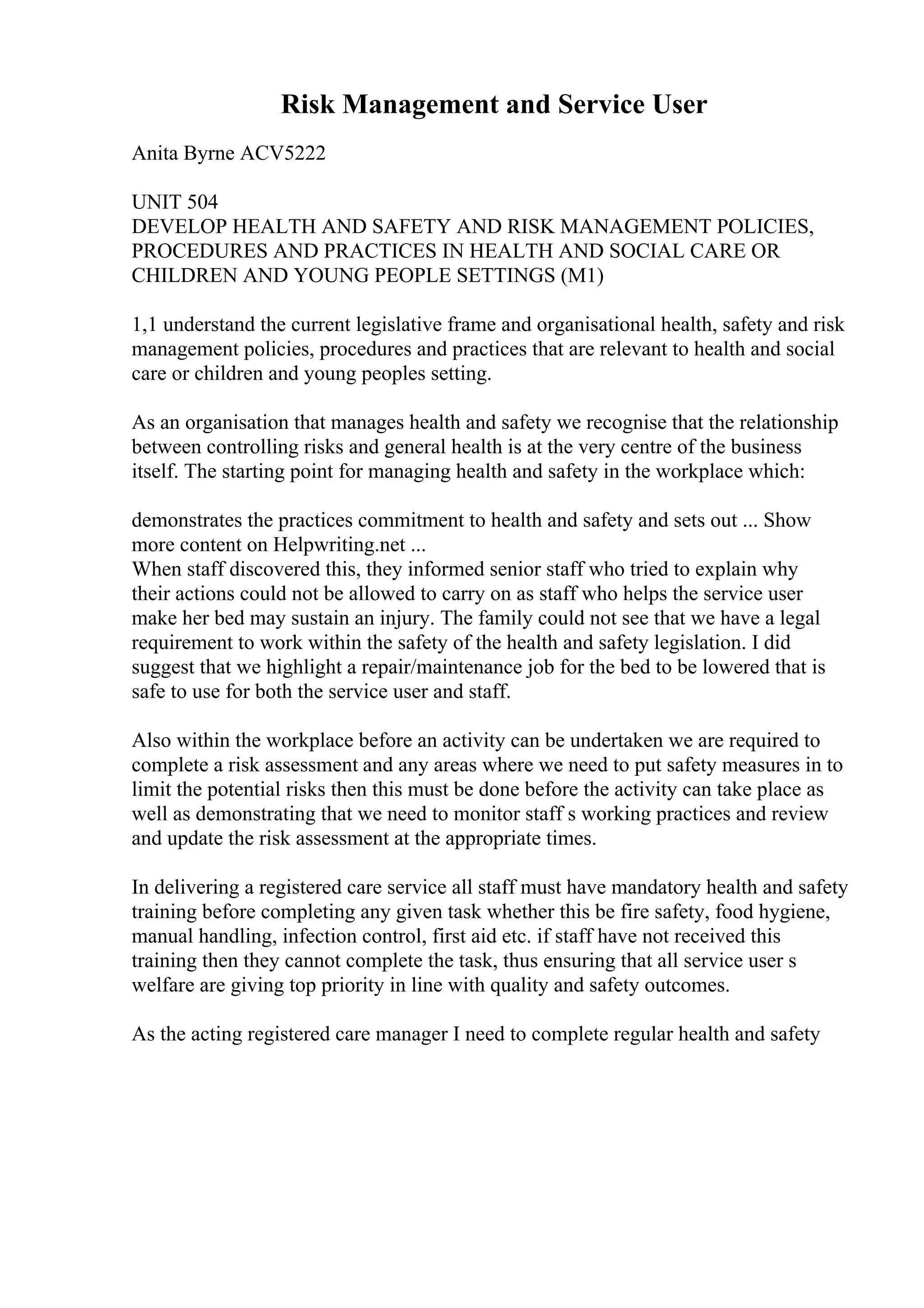 Risk Management and Service User
Anita Byrne ACV5222
UNIT 504
DEVELOP HEALTH AND SAFETY AND RISK MANAGEMENT POLICIES,
PROCEDURES AND PRACTICES IN HEALTH AND SOCIAL CARE OR
CHILDREN AND YOUNG PEOPLE SETTINGS (M1)
1,1 understand the current legislative frame and organisational health, safety and risk
management policies, procedures and practices that are relevant to health and social
care or children and young peoples setting.
As an organisation that manages health and safety we recognise that the relationship
between controlling risks and general health is at the very centre of the business
itself. The starting point for managing health and safety in the workplace which:
demonstrates the practices commitment to health and safety and sets out ... Show
more content on Helpwriting.net ...
When staff discovered this, they informed senior staff who tried to explain why
their actions could not be allowed to carry on as staff who helps the service user
make her bed may sustain an injury. The family could not see that we have a legal
requirement to work within the safety of the health and safety legislation. I did
suggest that we highlight a repair/maintenance job for the bed to be lowered that is
safe to use for both the service user and staff.
Also within the workplace before an activity can be undertaken we are required to
complete a risk assessment and any areas where we need to put safety measures in to
limit the potential risks then this must be done before the activity can take place as
well as demonstrating that we need to monitor staff s working practices and review
and update the risk assessment at the appropriate times.
In delivering a registered care service all staff must have mandatory health and safety
training before completing any given task whether this be fire safety, food hygiene,
manual handling, infection control, first aid etc. if staff have not received this
training then they cannot complete the task, thus ensuring that all service user s
welfare are giving top priority in line with quality and safety outcomes.
As the acting registered care manager I need to complete regular health and safety
 