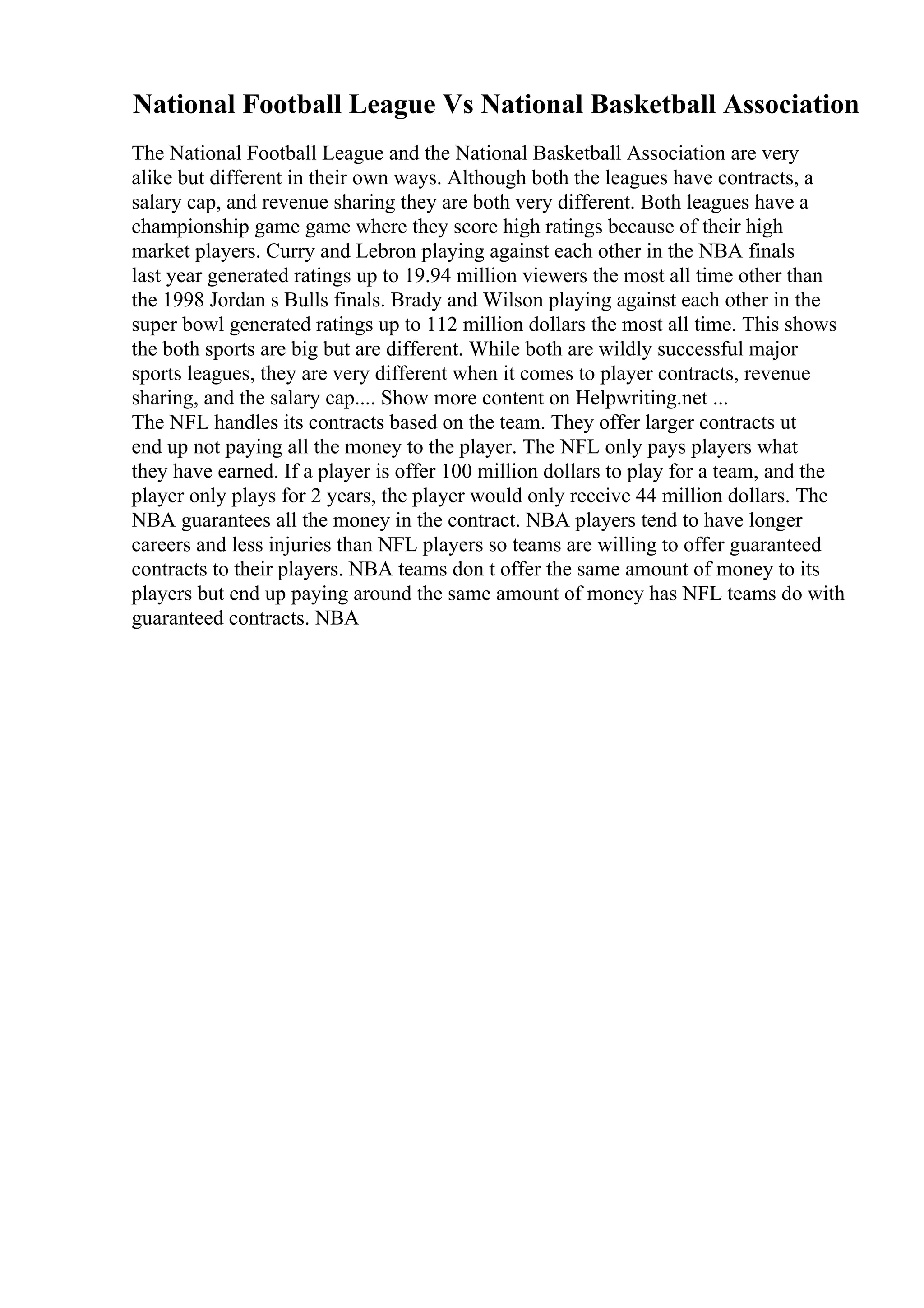 National Football League Vs National Basketball Association
The National Football League and the National Basketball Association are very
alike but different in their own ways. Although both the leagues have contracts, a
salary cap, and revenue sharing they are both very different. Both leagues have a
championship game game where they score high ratings because of their high
market players. Curry and Lebron playing against each other in the NBA finals
last year generated ratings up to 19.94 million viewers the most all time other than
the 1998 Jordan s Bulls finals. Brady and Wilson playing against each other in the
super bowl generated ratings up to 112 million dollars the most all time. This shows
the both sports are big but are different. While both are wildly successful major
sports leagues, they are very different when it comes to player contracts, revenue
sharing, and the salary cap.... Show more content on Helpwriting.net ...
The NFL handles its contracts based on the team. They offer larger contracts ut
end up not paying all the money to the player. The NFL only pays players what
they have earned. If a player is offer 100 million dollars to play for a team, and the
player only plays for 2 years, the player would only receive 44 million dollars. The
NBA guarantees all the money in the contract. NBA players tend to have longer
careers and less injuries than NFL players so teams are willing to offer guaranteed
contracts to their players. NBA teams don t offer the same amount of money to its
players but end up paying around the same amount of money has NFL teams do with
guaranteed contracts. NBA
 