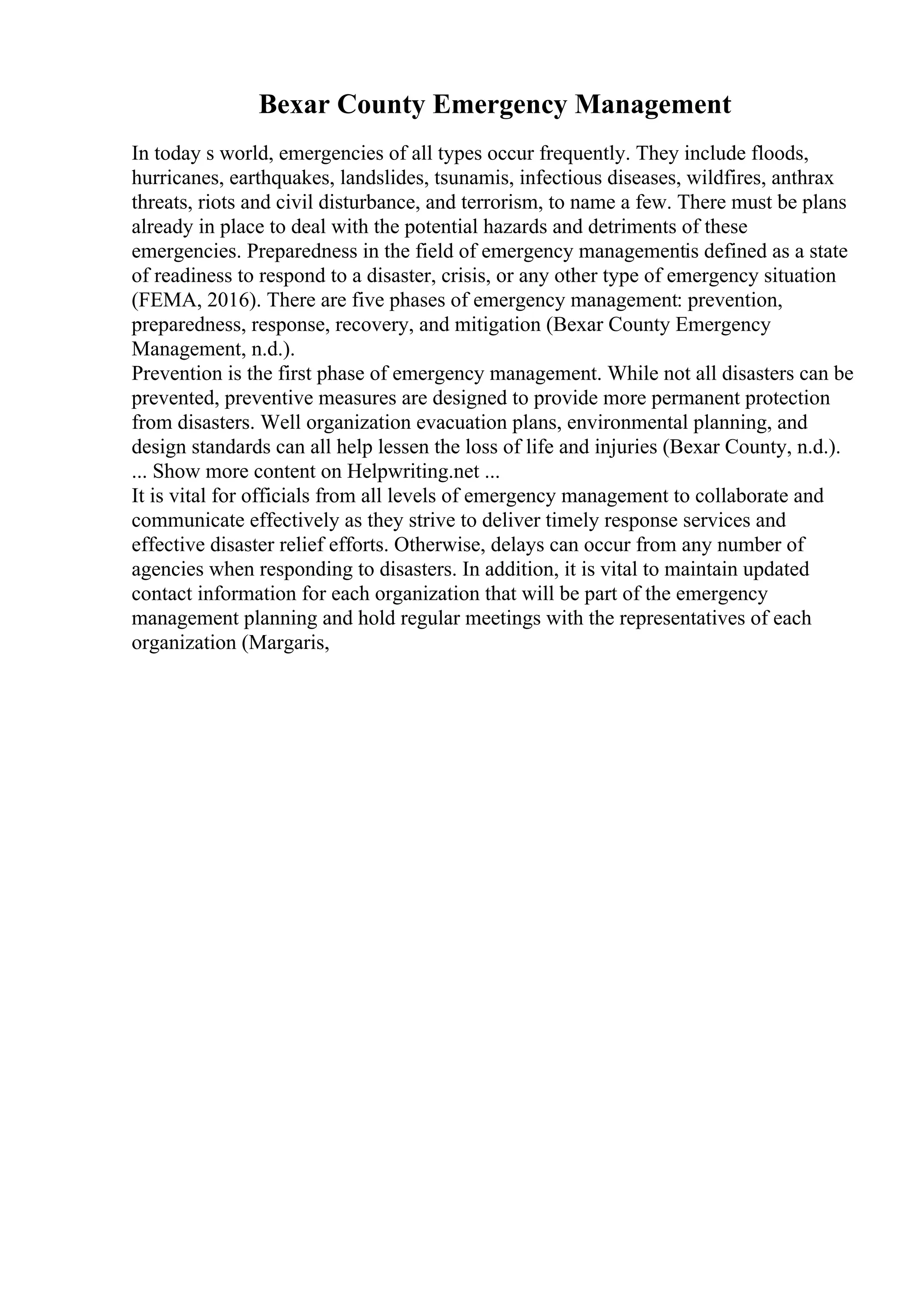 Bexar County Emergency Management
In today s world, emergencies of all types occur frequently. They include floods,
hurricanes, earthquakes, landslides, tsunamis, infectious diseases, wildfires, anthrax
threats, riots and civil disturbance, and terrorism, to name a few. There must be plans
already in place to deal with the potential hazards and detriments of these
emergencies. Preparedness in the field of emergency managementis defined as a state
of readiness to respond to a disaster, crisis, or any other type of emergency situation
(FEMA, 2016). There are five phases of emergency management: prevention,
preparedness, response, recovery, and mitigation (Bexar County Emergency
Management, n.d.).
Prevention is the first phase of emergency management. While not all disasters can be
prevented, preventive measures are designed to provide more permanent protection
from disasters. Well organization evacuation plans, environmental planning, and
design standards can all help lessen the loss of life and injuries (Bexar County, n.d.).
... Show more content on Helpwriting.net ...
It is vital for officials from all levels of emergency management to collaborate and
communicate effectively as they strive to deliver timely response services and
effective disaster relief efforts. Otherwise, delays can occur from any number of
agencies when responding to disasters. In addition, it is vital to maintain updated
contact information for each organization that will be part of the emergency
management planning and hold regular meetings with the representatives of each
organization (Margaris,
 