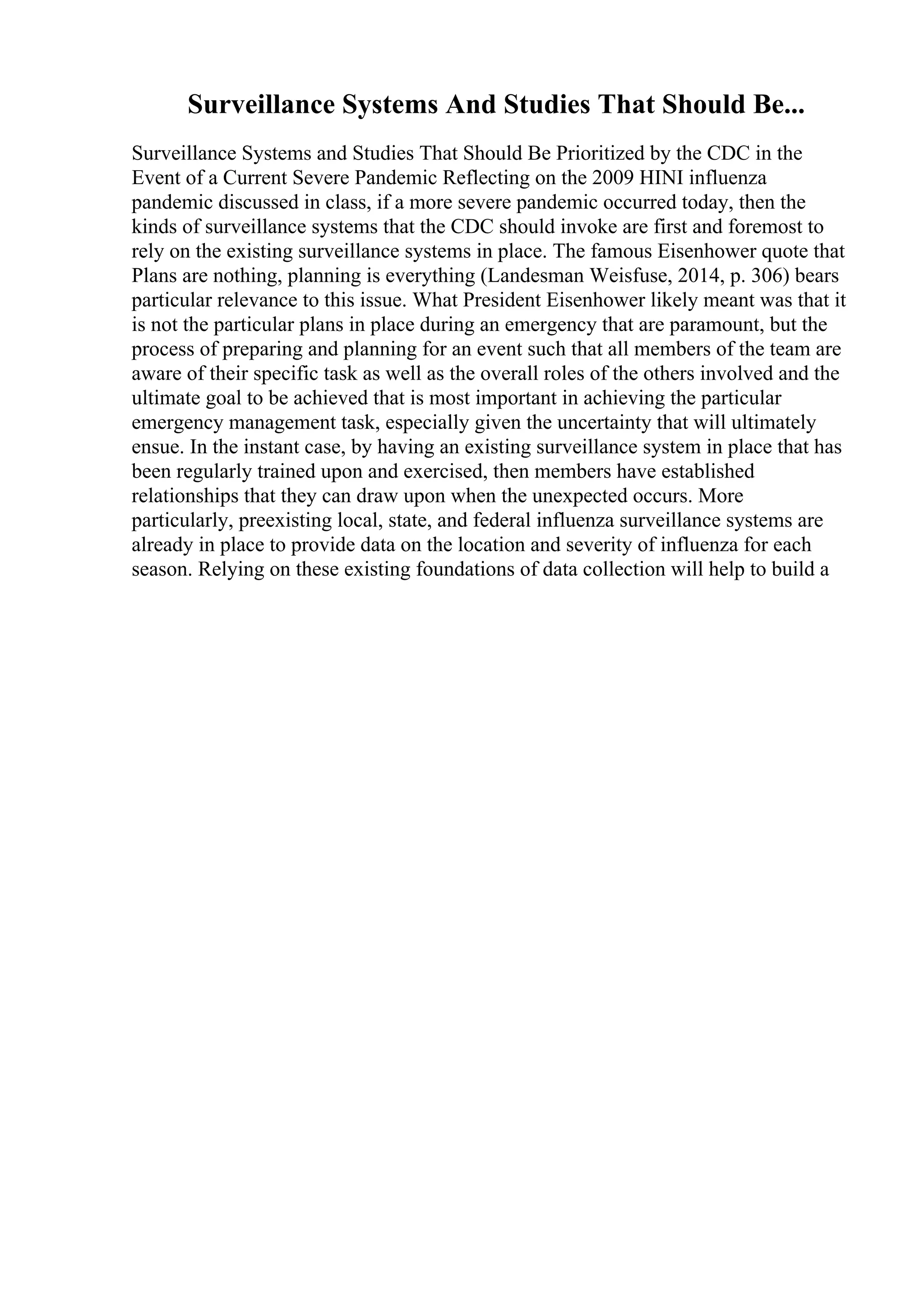 Surveillance Systems And Studies That Should Be...
Surveillance Systems and Studies That Should Be Prioritized by the CDC in the
Event of a Current Severe Pandemic Reflecting on the 2009 HINI influenza
pandemic discussed in class, if a more severe pandemic occurred today, then the
kinds of surveillance systems that the CDC should invoke are first and foremost to
rely on the existing surveillance systems in place. The famous Eisenhower quote that
Plans are nothing, planning is everything (Landesman Weisfuse, 2014, p. 306) bears
particular relevance to this issue. What President Eisenhower likely meant was that it
is not the particular plans in place during an emergency that are paramount, but the
process of preparing and planning for an event such that all members of the team are
aware of their specific task as well as the overall roles of the others involved and the
ultimate goal to be achieved that is most important in achieving the particular
emergency management task, especially given the uncertainty that will ultimately
ensue. In the instant case, by having an existing surveillance system in place that has
been regularly trained upon and exercised, then members have established
relationships that they can draw upon when the unexpected occurs. More
particularly, preexisting local, state, and federal influenza surveillance systems are
already in place to provide data on the location and severity of influenza for each
season. Relying on these existing foundations of data collection will help to build a
 