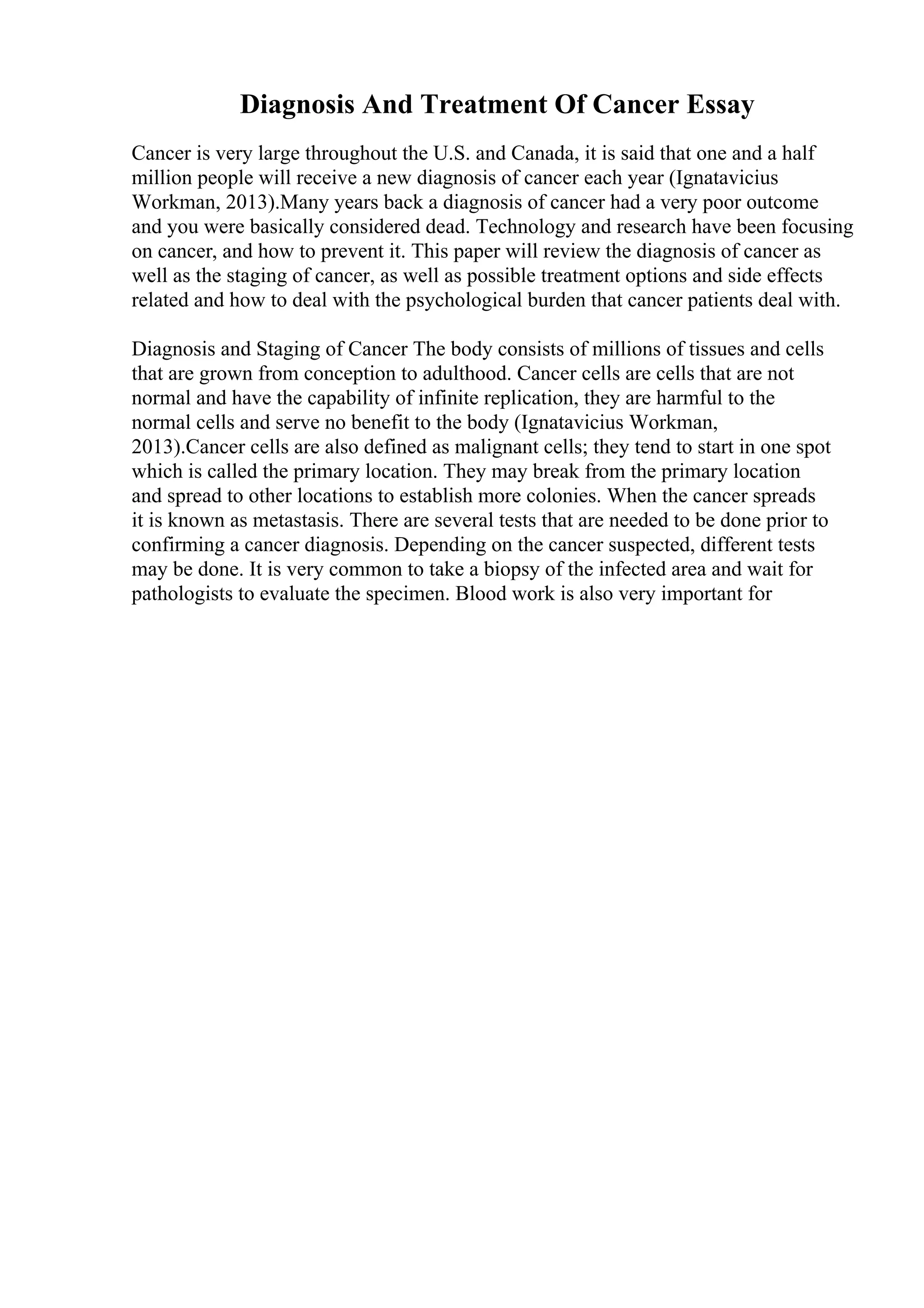 Diagnosis And Treatment Of Cancer Essay
Cancer is very large throughout the U.S. and Canada, it is said that one and a half
million people will receive a new diagnosis of cancer each year (Ignatavicius
Workman, 2013).Many years back a diagnosis of cancer had a very poor outcome
and you were basically considered dead. Technology and research have been focusing
on cancer, and how to prevent it. This paper will review the diagnosis of cancer as
well as the staging of cancer, as well as possible treatment options and side effects
related and how to deal with the psychological burden that cancer patients deal with.
Diagnosis and Staging of Cancer The body consists of millions of tissues and cells
that are grown from conception to adulthood. Cancer cells are cells that are not
normal and have the capability of infinite replication, they are harmful to the
normal cells and serve no benefit to the body (Ignatavicius Workman,
2013).Cancer cells are also defined as malignant cells; they tend to start in one spot
which is called the primary location. They may break from the primary location
and spread to other locations to establish more colonies. When the cancer spreads
it is known as metastasis. There are several tests that are needed to be done prior to
confirming a cancer diagnosis. Depending on the cancer suspected, different tests
may be done. It is very common to take a biopsy of the infected area and wait for
pathologists to evaluate the specimen. Blood work is also very important for
 