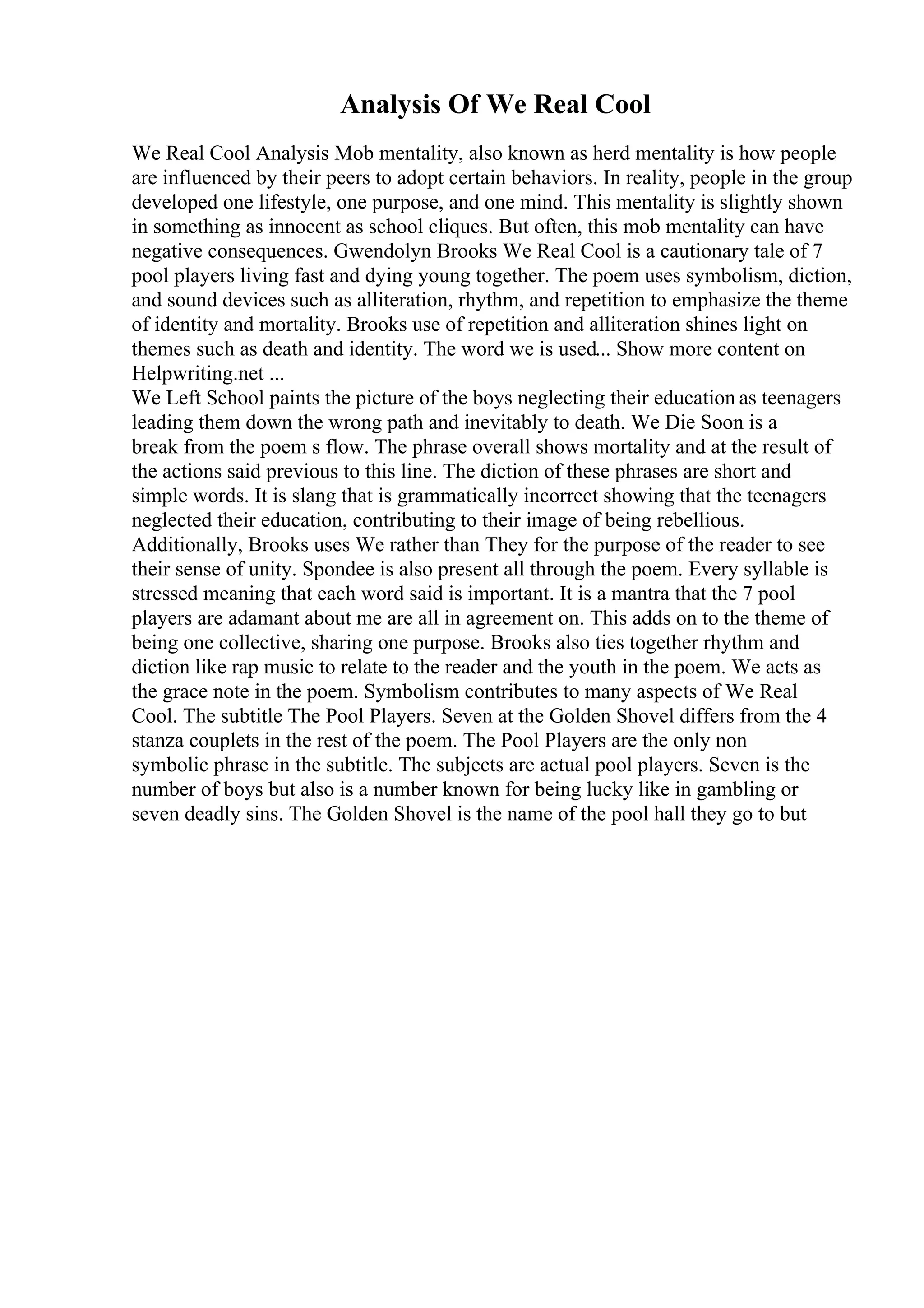 Analysis Of We Real Cool
We Real Cool Analysis Mob mentality, also known as herd mentality is how people
are influenced by their peers to adopt certain behaviors. In reality, people in the group
developed one lifestyle, one purpose, and one mind. This mentality is slightly shown
in something as innocent as school cliques. But often, this mob mentality can have
negative consequences. Gwendolyn Brooks We Real Cool is a cautionary tale of 7
pool players living fast and dying young together. The poem uses symbolism, diction,
and sound devices such as alliteration, rhythm, and repetition to emphasize the theme
of identity and mortality. Brooks use of repetition and alliteration shines light on
themes such as death and identity. The word we is used... Show more content on
Helpwriting.net ...
We Left School paints the picture of the boys neglecting their education as teenagers
leading them down the wrong path and inevitably to death. We Die Soon is a
break from the poem s flow. The phrase overall shows mortality and at the result of
the actions said previous to this line. The diction of these phrases are short and
simple words. It is slang that is grammatically incorrect showing that the teenagers
neglected their education, contributing to their image of being rebellious.
Additionally, Brooks uses We rather than They for the purpose of the reader to see
their sense of unity. Spondee is also present all through the poem. Every syllable is
stressed meaning that each word said is important. It is a mantra that the 7 pool
players are adamant about me are all in agreement on. This adds on to the theme of
being one collective, sharing one purpose. Brooks also ties together rhythm and
diction like rap music to relate to the reader and the youth in the poem. We acts as
the grace note in the poem. Symbolism contributes to many aspects of We Real
Cool. The subtitle The Pool Players. Seven at the Golden Shovel differs from the 4
stanza couplets in the rest of the poem. The Pool Players are the only non
symbolic phrase in the subtitle. The subjects are actual pool players. Seven is the
number of boys but also is a number known for being lucky like in gambling or
seven deadly sins. The Golden Shovel is the name of the pool hall they go to but
 